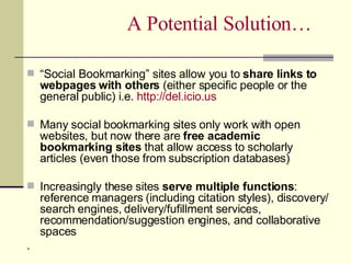 A Potential Solution… “ Social Bookmarking” sites allow you to  share links to webpages with others  (either specific people or the general public) i.e.  http:// del.icio.us Many social bookmarking sites only work with open websites, but now there are  free academic bookmarking sites  that allow access to scholarly articles (even those from subscription databases) Increasingly these sites  serve multiple functions : reference managers (including citation styles), discovery/ search engines, delivery/fufillment services, recommendation/suggestion engines, and collaborative spaces . 