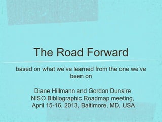 The Road Forward
based on what we’ve learned from the one we’ve
been on
Diane Hillmann and Gordon Dunsire
NISO Bibliographic Roadmap meeting,
April 15-16, 2013, Baltimore, MD, USA
 