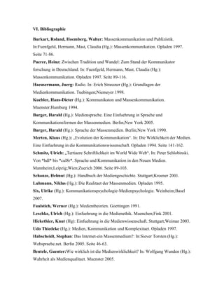 VI. Bibliographie
Burkart, Roland, Hoemberg, Walter: Massenkommunikation und Publizistik.
In:Fuenfgeld, Hermann, Mast, Claudia (Hg.): Massenkommunikation. Opladen 1997.
Seite 71-86.
Puerer, Heinz: Zwischen Tradition und Wandel: Zum Stand der Kommunikator
forschung in Deutschland. In: Fuenfgeld, Hermann, Mast, Claudia (Hg.):
Massenkommunikation. Opladen 1997. Seite 89-116.
Haeusermann, Juerg: Radio. In: Erich Strassner (Hg.): Grundlagen der
Medienkommunikation. Tuebingen;Niemeyer 1998.
Kuebler, Hans-Dieter (Hg.): Kommunikaton und Massenkommunikation.
Muenster;Hamburg 1994.
Burger, Harald (Hg.): Mediensprache. Eine Einfuehrung in Sprache und
Kommunikationsformen der Massenmedien. Berlin;New York 2005.
Burger, Harald (Hg.): Sprache der Massenmedien. Berlin;New York 1990.
Merten, Klaus (Hg.): „Evolution der Kommunikation“. In: Die Wirklichkeit der Medien.
Eine Einfuehrung in die Kommunikationswissenschaft. Opladen 1994. Seite 141-162.
Schmitz, Ulrich: „Tertiaere Schriftlichkeit im World Wide Web“. In: Peter Schlobinski.
Von *hdl* bis *cul8r*. Sprache und Kommunikation in den Neuen Medien.
Mannheim;Leipzig;Wien;Zuerich 2006. Seite 89-103.
Schanze, Helmut (Hg.): Handbuch der Mediengeschichte. Stuttgart;Kroener 2001.
Luhmann, Niklas (Hg.): Die Realitaet der Massenmedien. Opladen 1995.
Six, Ulrike (Hg.): Kommunikationspsychologie-Medienpsychologie. Weinheim;Basel
2007.
Faulstich, Werner (Hg.): Medientheorien. Goettingen 1991.
Leschke, Ulrich (Hg.): Einfuehrung in die Medienethik. Muenchen;Fink 2001.
Hickethier, Knut (Hg): Einfuehrung in die Medienwissenschaft. Stuttgart;Weimar 2003.
Udo Thiedeke (Hg.): Medien, Kommunikation und Komplexitaet. Opladen 1997.
Habscheidt, Stephan: Das Internet-ein Massenmedium?: In:Siever Torsten (Hg.):
Websprache.net. Berlin 2005. Seite 46-63.
Bentele, Guenter:Wie wirklich ist die Medienwirklichkeit? In: Wolfgang Wunden (Hg.):
Wahrheit als Medienqualitaet. Muenster 2005.
 