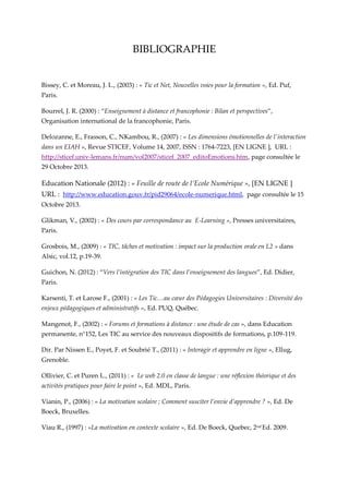 BIBLIOGRAPHIE

Bissey, C. et Moreau, J. L., (2003) : « Tic et Net, Nouvelles voies pour la formation », Ed. Puf,
Paris.
Bourrel, J. R. (2000) : “Enseignement à distance et francophonie : Bilan et perspectives”,
Organisation international de la francophonie, Paris.
Delozanne, E., Frasson, C., NKambou, R., (2007) : « Les dimensions émotionnelles de l'interaction
dans un EIAH », Revue STICEF, Volume 14, 2007, ISSN : 1764-7223, [EN LIGNE ], URL :
http://sticef.univ-lemans.fr/num/vol2007/sticef_2007_editoEmotions.htm, page consultée le
29 Octobre 2013.

Education Nationale (2012) : « Feuille de route de l’Ecole Numérique », [EN LIGNE ]
URL : http://www.education.gouv.fr/pid29064/ecole-numerique.html, page consultée le 15
Octobre 2013.
Glikman, V., (2002) : « Des cours par correspondance au E-Learning », Presses universitaires,
Paris.
Grosbois, M., (2009) : « TIC, tâches et motivation : impact sur la production orale en L2 » dans
Alsic, vol.12, p.19-39.
Guichon, N. (2012) : “Vers l’intégration des TIC dans l’enseignement des langues”, Ed. Didier,
Paris.
Karsenti, T. et Larose F., (2001) : « Les Tic…au cœur des Pédagogies Universitaires : Diversité des
enjeux pédagogiques et administratifs », Ed. PUQ, Québec.
Mangenot, F., (2002) : « Forums et formations à distance : une étude de cas », dans Education
permanente, n°152, Les TIC au service des nouveaux dispositifs de formations, p.109-119.
Dir. Par Nissen E., Poyet, F. et Soubrié T., (2011) : « Interagir et apprendre en ligne », Ellug,
Grenoble.
Ollivier, C. et Puren L., (2011) : « Le web 2.0 en classe de langue : une réflexion théorique et des
activités pratiques pour faire le point », Ed. MDL, Paris.
Vianin, P., (2006) : « La motivation scolaire ; Comment susciter l’envie d’apprendre ? », Ed. De
Boeck, Bruxelles.
Viau R., (1997) : «La motivation en contexte scolaire », Ed. De Boeck, Quebec, 2nd Ed. 2009.

 