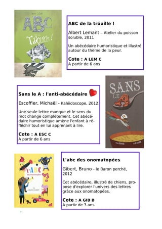 7 
Sans le A : l'anti-abécédaire 
Escoffier, Michaël - Kaléidoscope, 2012 
Une seule lettre manque et le sens du mot change complètement. Cet abécé- daire humoristique amène l'enfant à ré- fléchir tout en lui apprenant à lire. 
Cote : A ESC C 
A partir de 6 ans 
ABC de la trouille ! 
Albert Lemant — Atelier du poisson soluble, 2011 
Un abécédaire humoristique et illustré autour du thème de la peur. 
Cote : A LEM C 
A partir de 6 ans 
L'abc des onomatopées 
Gibert, Bruno - le Baron perché, 2012 
Cet abécédaire, illustré de chiens, pro- pose d'explorer l'univers des lettres grâce aux onomatopées. 
Cote : A GIB B 
A partir de 3 ans  