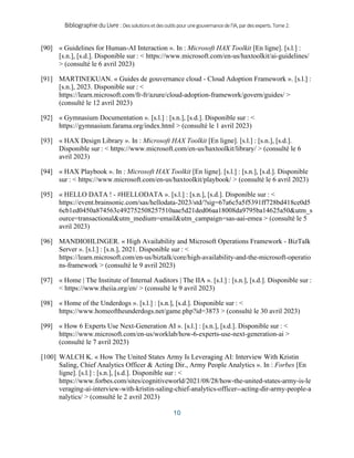 BibliographieduLivre:Dessolutionsetdesoutilspourunegouvernancedel’IA,pardesexperts.Tome2.
10
[90] « Guidelines for Human-AI Interaction ». In : Microsoft HAX Toolkit [En ligne]. [s.l.] :
[s.n.], [s.d.]. Disponible sur : < https://www.microsoft.com/en-us/haxtoolkit/ai-guidelines/
> (consulté le 6 avril 2023)
[91] MARTINEKUAN. « Guides de gouvernance cloud - Cloud Adoption Framework ». [s.l.] :
[s.n.], 2023. Disponible sur : <
https://learn.microsoft.com/fr-fr/azure/cloud-adoption-framework/govern/guides/ >
(consulté le 12 avril 2023)
[92] « Gymnasium Documentation ». [s.l.] : [s.n.], [s.d.]. Disponible sur : <
https://gymnasium.farama.org/index.html > (consulté le 1 avril 2023)
[93] « HAX Design Library ». In : Microsoft HAX Toolkit [En ligne]. [s.l.] : [s.n.], [s.d.].
Disponible sur : < https://www.microsoft.com/en-us/haxtoolkit/library/ > (consulté le 6
avril 2023)
[94] « HAX Playbook ». In : Microsoft HAX Toolkit [En ligne]. [s.l.] : [s.n.], [s.d.]. Disponible
sur : < https://www.microsoft.com/en-us/haxtoolkit/playbook/ > (consulté le 6 avril 2023)
[95] « HELLO DATA ! - #HELLODATA ». [s.l.] : [s.n.], [s.d.]. Disponible sur : <
https://event.brainsonic.com/sas/hellodata-2023/std/?sig=67a6c5a5f5391ff728bd418ce0d5
6cb1ed0450a874563c492752508257510aae5d21ded06aa18008da9795ba14625a50&utm_s
ource=transactional&utm_medium=email&utm_campaign=sas-aai-emea > (consulté le 5
avril 2023)
[96] MANDIOHLINGER. « High Availability and Microsoft Operations Framework - BizTalk
Server ». [s.l.] : [s.n.], 2021. Disponible sur : <
https://learn.microsoft.com/en-us/biztalk/core/high-availability-and-the-microsoft-operatio
ns-framework > (consulté le 9 avril 2023)
[97] « Home | The Institute of Internal Auditors | The IIA ». [s.l.] : [s.n.], [s.d.]. Disponible sur :
< https://www.theiia.org/en/ > (consulté le 9 avril 2023)
[98] « Home of the Underdogs ». [s.l.] : [s.n.], [s.d.]. Disponible sur : <
https://www.homeoftheunderdogs.net/game.php?id=3873 > (consulté le 30 avril 2023)
[99] « How 6 Experts Use Next-Generation AI ». [s.l.] : [s.n.], [s.d.]. Disponible sur : <
https://www.microsoft.com/en-us/worklab/how-6-experts-use-next-generation-ai >
(consulté le 7 avril 2023)
[100] WALCH K. « How The United States Army Is Leveraging AI: Interview With Kristin
Saling, Chief Analytics Officer & Acting Dir., Army People Analytics ». In : Forbes [En
ligne]. [s.l.] : [s.n.], [s.d.]. Disponible sur : <
https://www.forbes.com/sites/cognitiveworld/2021/08/28/how-the-united-states-army-is-le
veraging-ai-interview-with-kristin-saling-chief-analytics-officer--acting-dir-army-people-a
nalytics/ > (consulté le 2 avril 2023)
 