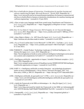 BibliographieduLivre:Dessolutionsetdesoutilspourunegouvernancedel’IA,pardesexperts.Tome2.
11
[101] How to build effective human-AI interaction: Considerations for machine learning and
software engineering [En ligne]. Microsoft Research. 7 février 2020. Disponible sur : <
https://www.microsoft.com/en-us/research/project/guidelines-for-human-ai-interaction/arti
cles/how-to-build-effective-human-ai-interaction-considerations-for-machine-learning-and
-software-engineering/ > (consulté le 19 juin 2023)
[102] « How to train a new language model from scratch using Transformers and Tokenizers ».
[s.l.] : [s.n.], [s.d.]. Disponible sur : < https://huggingface.co/blog/how-to-train > (consulté
le 1 avril 2023)
[103] How To Use DALL·E 2 Image Generator 2023 (Complete Air Art Tutorial) [En ligne].
[s.l.] : [s.n.], 2022. Disponible sur : < https://www.youtube.com/watch?v=iBHAja_GV5I >
(consulté le 7 avril 2023)
[104] « Ideas Made to Matter ». In : MIT Sloan [En ligne]. [s.l.] : [s.n.], [s.d.]. Disponible sur : <
https://mitsloan.mit.edu/ideas-made-to-matter > (consulté le 4 avril 2023)
[105] « Il y a t’il un Co-pilote dans l’avion Microsoft ? | LTDC EP.3 - YouTube ». [s.l.] : [s.n.],
[s.d.]. Disponible sur : < https://www.youtube.com/watch?v=BE333mC8q6U > (consulté
le 12 mai 2023)
[106] PAREKH N. « Inside Product: Technology Landscape of Artificial Intelligence ». In :
Medium [En ligne]. [s.l.] : [s.n.], 2019. Disponible sur : <
https://becominghuman.ai/inside-ai-series-artificial-intelligence-technologies-across-proce
sses-systems-and-computations-5e31eab21117 > (consulté le 9 avril 2023)
[107] « Intelligence artificielle : opportunités et risques | Actualité | Parlement européen ». [s.l.] :
[s.n.], 2020. Disponible sur : <
https://www.europarl.europa.eu/news/fr/headlines/society/20200918STO87404/intelligenc
e-artificielle-opportunites-et-risques > (consulté le 4 avril 2023)
[108] GARY A. « Intelligence artificielle et armées françaises : une technologie du présent à
mettre en œuvre immédiatement ». Revue Défense Nationale [En ligne]. 2021. Vol.
Hors-série, n°HS4, p. 200‑213. Disponible sur : < https://doi.org/10.3917/rdna.hs06.0200 >
[109] « Intelligence artificielle, de quoi parle-t-on ? | CNIL ». [s.l.] : [s.n.], [s.d.]. Disponible sur :
< https://www.cnil.fr/fr/intelligence-artificielle/intelligence-artificielle-de-quoi-parle-t-on
> (consulté le 8 avril 2023)
[110] « intérêt du Framework et du SDK en informatique ». In : Bing [En ligne]. [s.l.] : [s.n.],
[s.d.]. Disponible sur : <
https://www.bing.com/search?q=intérêt+du+Framework+et+du+SDK+en+informatique&f
orm=ANNTH1&refig=0ad874fad6f744da8bb88bd57fcc322b > (consulté le 12 avril 2023)
[111] « InterpretML ». [s.l.] : [s.n.], [s.d.]. Disponible sur : < http://interpretml.github.io/ >
(consulté le 19 juin 2023)
 