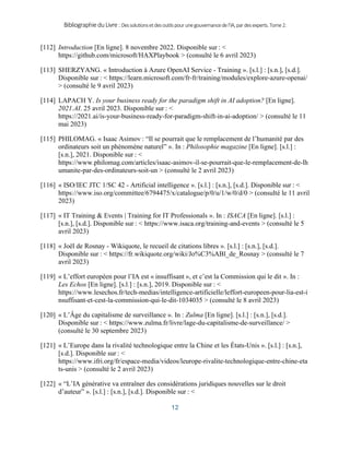 BibliographieduLivre:Dessolutionsetdesoutilspourunegouvernancedel’IA,pardesexperts.Tome2.
12
[112] Introduction [En ligne]. 8 novembre 2022. Disponible sur : <
https://github.com/microsoft/HAXPlaybook > (consulté le 6 avril 2023)
[113] SHERZYANG. « Introduction à Azure OpenAI Service - Training ». [s.l.] : [s.n.], [s.d.].
Disponible sur : < https://learn.microsoft.com/fr-fr/training/modules/explore-azure-openai/
> (consulté le 9 avril 2023)
[114] LAPACH Y. Is your business ready for the paradigm shift in AI adoption? [En ligne].
2021.AI. 25 avril 2023. Disponible sur : <
https://2021.ai/is-your-business-ready-for-paradigm-shift-in-ai-adoption/ > (consulté le 11
mai 2023)
[115] PHILOMAG. « Isaac Asimov : “Il se pourrait que le remplacement de l’humanité par des
ordinateurs soit un phénomène naturel” ». In : Philosophie magazine [En ligne]. [s.l.] :
[s.n.], 2021. Disponible sur : <
https://www.philomag.com/articles/isaac-asimov-il-se-pourrait-que-le-remplacement-de-lh
umanite-par-des-ordinateurs-soit-un > (consulté le 2 avril 2023)
[116] « ISO/IEC JTC 1/SC 42 - Artificial intelligence ». [s.l.] : [s.n.], [s.d.]. Disponible sur : <
https://www.iso.org/committee/6794475/x/catalogue/p/0/u/1/w/0/d/0 > (consulté le 11 avril
2023)
[117] « IT Training & Events | Training for IT Professionals ». In : ISACA [En ligne]. [s.l.] :
[s.n.], [s.d.]. Disponible sur : < https://www.isaca.org/training-and-events > (consulté le 5
avril 2023)
[118] « Joël de Rosnay - Wikiquote, le recueil de citations libres ». [s.l.] : [s.n.], [s.d.].
Disponible sur : < https://fr.wikiquote.org/wiki/Jo%C3%ABl_de_Rosnay > (consulté le 7
avril 2023)
[119] « L’effort européen pour l’IA est « insuffisant », et c’est la Commission qui le dit ». In :
Les Echos [En ligne]. [s.l.] : [s.n.], 2019. Disponible sur : <
https://www.lesechos.fr/tech-medias/intelligence-artificielle/leffort-europeen-pour-lia-est-i
nsuffisant-et-cest-la-commission-qui-le-dit-1034035 > (consulté le 8 avril 2023)
[120] « L’Âge du capitalisme de surveillance ». In : Zulma [En ligne]. [s.l.] : [s.n.], [s.d.].
Disponible sur : < https://www.zulma.fr/livre/lage-du-capitalisme-de-surveillance/ >
(consulté le 30 septembre 2023)
[121] « L’Europe dans la rivalité technologique entre la Chine et les États-Unis ». [s.l.] : [s.n.],
[s.d.]. Disponible sur : <
https://www.ifri.org/fr/espace-media/videos/leurope-rivalite-technologique-entre-chine-eta
ts-unis > (consulté le 2 avril 2023)
[122] « “L’IA générative va entraîner des considérations juridiques nouvelles sur le droit
d’auteur” ». [s.l.] : [s.n.], [s.d.]. Disponible sur : <
 