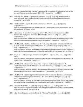 BibliographieduLivre:Dessolutionsetdesoutilspourunegouvernancedel’IA,pardesexperts.Tome2.
13
https://www.usine-digitale.fr/article/l-ia-generative-va-entrainer-des-considerations-juridiq
ues-nouvelles-sur-le-droit-d-auteur.N2113996 > (consulté le 1 avril 2023)
[123] « La deep tech et l’IA à l’épreuve de l’éthique ». [s.l.] : [s.n.], [s.d.]. Disponible sur : <
https://www.ifri.org/fr/espace-media/lifri-medias/deep-tech-lia-lepreuve-de-lethique >
(consulté le 2 avril 2023)
[124] « La Société De L’esprit - Informatique, Internet | Rakuten ». [s.l.] : [s.n.], [s.d.].
Disponible sur : <
https://fr.shopping.rakuten.com/offer/buy/471507/Minsky-La-Societe-De-L-esprit-Livre.ht
ml > (consulté le 30 avril 2023)
[125] « Lancement de la réalisation du projet Artemis.IA, solution de traitement massif de
données et d’intelligence artificielle | Ministère des Armées ». [s.l.] : [s.n.], 2022.
Disponible sur : <
https://www.defense.gouv.fr/dga/actualites/lancement-realisation-du-projet-artemisia-solut
ion-traitement-massif-donnees-dintelligence-artificielle > (consulté le 2 avril 2023)
[126] LAGNEAU L. « Le futur fusil d’assaut de l’US Army utilisera des cartouches de 6,8 mm
en ayant recours à l’intelligence artificielle ». In : Zone Militaire [En ligne]. [s.l.] : [s.n.],
2019. Disponible sur : <
https://www.opex360.com/2019/08/04/le-futur-fusil-dassaut-de-lus-army-utilisera-des-cart
ouches-de-68-mm-en-ayant-recours-a-lintelligence-artificielle/ > (consulté le 2 avril 2023)
[127] SEUIL E. « Le Macroscope. Vers une vision globale ... » [s.l.] : [s.n.], [s.d.]. Disponible
sur : <
https://www.seuil.com/ouvrage/le-macroscope-vers-une-vision-globale-joel-de-rosnay/978
2020028189 > (consulté le 5 avril 2023)
[128] LAGNEAU L. « Le ministère des Armées a créé une “cellule de coordination de
l’intelligence artificielle de défense” ». In : Zone Militaire [En ligne]. [s.l.] : [s.n.], 2019.
Disponible sur : <
https://www.opex360.com/2019/07/31/le-ministere-des-armees-a-cree-une-cellule-de-coor
dination-de-lintelligence-artificielle-de-defense/ > (consulté le 2 avril 2023)
[129] LAGNEAU L. « Le renseignement militaire muscle ses capacités d’analyse de l’imagerie
satellitaire avec l’intelligence artificielle ». In : Zone Militaire [En ligne]. [s.l.] : [s.n.],
2021. Disponible sur : <
https://www.opex360.com/2021/07/08/le-renseignement-militaire-muscle-ses-capacites-da
nalyse-de-limagerie-satellitaire-avec-lintelligence-artificielle/ > (consulté le 2 avril 2023)
[130] « Learn to Audit AI ». In : ISACA [En ligne]. [s.l.] : [s.n.], [s.d.]. Disponible sur : <
https://www.isaca.org/resources/news-and-trends/newsletters/atisaca/2019/volume-1/learn-
to-audit-ai > (consulté le 9 avril 2023)
[131] « Les Droits Humains contre les Droits de l’Homme ? Cercle K2 ». [s.l.] : [s.n.], 2023.
 