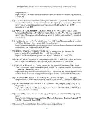 BibliographieduLivre:Dessolutionsetdesoutilspourunegouvernancedel’IA,pardesexperts.Tome2.
14
Disponible sur : <
https://cercle-k2.fr/etudes/les-droits-humains-contre-les-droits-de-l-homme > (consulté le 2
avril 2023)
[132] « Les nouvelles règles encadrant l’intelligence artificielle — Questions et réponses ». In :
European Commission - European Commission [En ligne]. [s.l.] : [s.n.], [s.d.]. Disponible
sur : < https://ec.europa.eu/commission/presscorner/detail/fr/QANDA_21_1683 >
(consulté le 12 mai 2023)
[133] WIXOM B. H., SEBASTIAN I. M., GREGORY R. W., PICCOLI G. « Level Up to
Strategic Data Sharing ». MIT SMR [En ligne]. 13 février 2023. Vol. 64, n°3,. Disponible
sur : < https://sloanreview.mit.edu/article/level-up-to-strategic-data-sharing/ > (consulté le
4 avril 2023)
[134] « Making the most of AI: The latest lessons from MIT Sloan Management Review ». In :
MIT Sloan [En ligne]. [s.l.] : [s.n.], 2023. Disponible sur : <
https://mitsloan.mit.edu/ideas-made-to-matter/making-most-ai-latest-lessons-mit-sloan-ma
nagement-review > (consulté le 4 avril 2023)
[135] HTTPS://WWW.FACEBOOK.COM/CLUSIF. « Management des risques ». In :
https://clusif.fr/ [En ligne]. [s.l.] : [s.n.], [s.d.]. Disponible sur : <
https://clusif.fr/services/management-des-risques/ > (consulté le 11 mai 2023)
[136] « Michel Serres - Wikiquote, le recueil de citations libres ». [s.l.] : [s.n.], 1930. Disponible
sur : < https://fr.wikiquote.org/wiki/Michel_Serres > (consulté le 7 avril 2023)
[137] POIRON Y. Microsoft 365 Copilot apporte des fonctionnalités basées sur l’IA à Word,
Excel, PowerPoint et plus encore [En ligne]. BlogNT : le Blog des Nouvelles Technologies.
17 mars 2023. Disponible sur : <
https://www.blog-nouvelles-technologies.fr/256537/microsoft-365-copilot-apporte-fonctio
nnalites-basees-ia-a-word-excel-powerpoint-et-plus-encore/ > (consulté le 1 avril 2023)
[138] « Microsoft HAX Toolkit ». In : Microsoft HAX Toolkit [En ligne]. [s.l.] : [s.n.], [s.d.].
Disponible sur : < https://www.microsoft.com/en-us/haxtoolkit/ > (consulté le 6 avril 2023)
[139] « Microsoft Operations Framework ». In : Download.com [En ligne]. [s.l.] : [s.n.], [s.d.].
Disponible sur : <
https://download.cnet.com/Microsoft-Operations-Framework/3000-18495_4-75220935.ht
ml > (consulté le 9 avril 2023)
[140] Microsoft Operations Framework [En ligne]. Wikipedia. 30 novembre 2020. Disponible
sur : <
https://en.wikipedia.org/w/index.php?title=Microsoft_Operations_Framework&oldid=991
438454 > (consulté le 9 avril 2023)
[141] Microsoft Syntex [En ligne]. Microsoft Adoption. Disponible sur : <
 