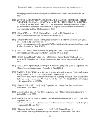 BibliographieduLivre:Dessolutionsetdesoutilspourunegouvernancedel’IA,pardesexperts.Tome2.
16
eral-engagement-in-artificial-intelligence-standards-activities-01 > (consulté le 11 mai
2023)
[152] AUTRIVE C., BEAUPERE V., BOUDEBBANE I., CAUVE F., CHARLES F., EBERT
P., ELBAZ P., HADDAD J., KONEVA N., AUDIT T., NTIGULIRWA R., OUBRAHIM
Y., SIPMA I., TERRANTI S., TSATI J. D. « • Nous tenons à remercier tous les experts
qui ont contribué activement à l’élaboration de ce guide d’évaluation de la maturité de la
gouvernance du Système d’Information : » 2022.
[153] « Objectif IA ». In : CIFAR [En ligne]. [s.l.] : [s.n.], [s.d.]. Disponible sur : <
https://cifar.ca/fr/ia/objectifia/ > (consulté le 28 avril 2023)
[154] « Objectif IA : initiez-vous à l’intelligence artificielle ». In : OpenClassrooms [En ligne].
[s.l.] : [s.n.], [s.d.]. Disponible sur : <
https://openclassrooms.com/fr/courses/6417031-objectif-ia-initiez-vous-a-lintelligence-arti
ficielle > (consulté le 28 avril 2023)
[155] « OECD AI Policy Observatory Portal ». [s.l.] : [s.n.], [s.d.]. Disponible sur : <
https://oecd.ai/en/catalogue/contribute > (consulté le 9 avril 2023)
[156] « OECD Going Digital Toolkit ». In : OECD Going Digital Toolkit [En ligne]. [s.l.] :
[s.n.], [s.d.]. Disponible sur : < https://goingdigital.oecd.org/en/ > (consulté le 11 avril
2023)
[157] « OECD’s live repository of AI strategies & policies ». [s.l.] : [s.n.], [s.d.]. Disponible sur :
< https://oecd.ai/en/dashboards > (consulté le 9 avril 2023)
[158] WARREN T., JACKSON A. « OneNote is getting Microsoft’s new AI Copilot to help you
write your notes ». [s.l.] : [s.n.], 1680775196. Disponible sur : <
https://www.msn.com/en-us/money/other/onenote-is-getting-microsoft-s-new-ai-copilot-to
-help-you-write-your-notes/ar-AA19xlOv?cvid=3e4512344c76401ab2954a4ec2833afd&ei
=14 > (consulté le 6 avril 2023)
[159] « OpenAI API ». [s.l.] : [s.n.], [s.d.]. Disponible sur : < https://platform.openai.com >
(consulté le 1 avril 2023)
[160] openai/gym [En ligne]. 1 avril 2023. Disponible sur : < https://github.com/openai/gym >
(consulté le 1 avril 2023)
[161] MARTINEKUAN. « Outils et modèles - Cloud Adoption Framework ». [s.l.] : [s.n.], 2023.
Disponible sur : <
https://learn.microsoft.com/fr-fr/azure/cloud-adoption-framework/resources/tools-template
s > (consulté le 12 avril 2023)
[162] « Planning for AGI and beyond ». [s.l.] : [s.n.], [s.d.]. Disponible sur : <
https://openai.com/blog/planning-for-agi-and-beyond > (consulté le 1 avril 2023)
 