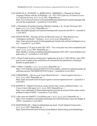 BibliographieduLivre:Dessolutionsetdesoutilspourunegouvernancedel’IA,pardesexperts.Tome2.
17
[163] HONG M. K., FOURNEY A., DEBELLIS D., AMERSHI S. « Planning for Natural
Language Failures with the AI Playbook ». In : 2021 CHI Conference on Human Factors
in Computing Systems. [s.l.] : [s.n.], 2021. Disponible sur : <
https://www.microsoft.com/en-us/research/publication/planning-for-natural-language-failu
res-with-the-ai-playbook/ > (consulté le 6 avril 2023)
[164] « Présentation du machine learning | Machine Learning ». In : Google Developers [En
ligne]. [s.l.] : [s.n.], [s.d.]. Disponible sur : <
https://developers.google.com/machine-learning/crash-course/ml-intro?hl=fr > (consulté le
1 avril 2023)
[165] WWLPUBLISH. « Principes de base de Microsoft Azure AI : Bien démarrer avec
l’intelligence artificielle - Training ». [s.l.] : [s.n.], [s.d.]. Disponible sur : <
https://learn.microsoft.com/fr-fr/training/paths/get-started-with-artificial-intelligence-on-az
ure/ > (consulté le 1 avril 2023)
[166] « Programme L’UE pour la santé 2021-2027 – Une vision pour une Union européenne plus
saine ». [s.l.] : [s.n.], 2023. Disponible sur : <
https://health.ec.europa.eu/funding/eu4health-programme-2021-2027-vision-healthier-euro
pean-union_fr > (consulté le 5 avril 2023)
[167] « Projet d’arrêté fixant les critères pour l’application de la loi n° 2022-309 du 3 mars 2022
pour la mise en place d’une certification de cybersécurité des plateformes numériques
destinée au grand public ».
[168] « Publier | LinkedIn ». [s.l.] : [s.n.], [s.d.]. Disponible sur : <
https://www.linkedin.com/posts/fran%C3%A7oise-halper_cyberscore-cybersaezcuritaez-pl
ateformes-activity-7047448981097910272-qFus/ > (consulté le 8 avril 2023)
[169] CHRISHMSFT. « Qu’est-ce qu’Azure OpenAI Service ? - Azure Cognitive Services ».
[s.l.] : [s.n.], 2023. Disponible sur : <
https://learn.microsoft.com/fr-fr/azure/cognitive-services/openai/overview > (consulté le 1
avril 2023)
[170] ROPERT P. « Quand l’écrivain de science-fiction Isaac Asimov prédisait le futur ». In :
France Culture [En ligne]. [s.l.] : [s.n.], 2020. Disponible sur : <
https://www.radiofrance.fr/franceculture/quand-l-ecrivain-de-science-fiction-isaac-asimov-
predisait-le-futur-6745862 > (consulté le 2 avril 2023)
[171] « Qui a peur de ChatGPT? | LesAffaires.com ». [s.l.] : [s.n.], [s.d.]. Disponible sur : <
https://www.lesaffaires.com/techno/technologie-de-l-information/qui-a-peur-de-chatgpt-/6
39229 > (consulté le 1 avril 2023)
[172] MARTINEKUAN. « Régit la méthodologie du cloud - Cloud Adoption Framework ».
[s.l.] : [s.n.], 2023. Disponible sur : <
https://learn.microsoft.com/fr-fr/azure/cloud-adoption-framework/govern/methodology >
 
