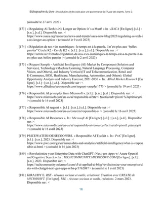 BibliographieduLivre:Dessolutionsetdesoutilspourunegouvernancedel’IA,pardesexperts.Tome2.
18
(consulté le 27 avril 2023)
[173] « Regulating AI Tech is No Longer an Option: It’s a Must! » In : ISACA [En ligne]. [s.l.] :
[s.n.], [s.d.]. Disponible sur : <
https://www.isaca.org/resources/news-and-trends/isaca-now-blog/2023/regulating-ai-tech-i
s-no-longer-an-option > (consulté le 9 avril 2023)
[174] « Régulation de nos vies numériques : le temps est à la parole, il n’est plus aux “belles
paroles” Cercle K2 - Cercle K2 ». [s.l.] : [s.n.], [s.d.]. Disponible sur : <
https://cercle-k2.fr/etudes/regulation-de-nos-vies-numeriques-le-temps-est-a-la-parole-il-n-
est-plus-aux-belles-paroles > (consulté le 2 avril 2023)
[175] « Request Sample - Artificial Intelligence (AI) Market by Component (Solution and
Services), Technology (Machine Learning, Natural Language Processing, Computer
Vision, and Others), and Industry Vertical (IT and Telecommunication, Retail and
E-Commerce, BFSI, Healthcare, Manufacturing, Automotive, and Others): Global
Opportunity Analysis and Industry Forecast, 2021-2030 ». In : Allied Market Research [En
ligne]. [s.l.] : [s.n.], [s.d.]. Disponible sur : <
https://www.alliedmarketresearch.com/request-sample/1773 > (consulté le 19 avril 2023)
[176] « Responsible AI principles from Microsoft ». [s.l.] : [s.n.], [s.d.]. Disponible sur : <
https://www.microsoft.com/en-us/ai/responsible-ai?rtc=1&activetab=pivot1%3aprimaryr6
> (consulté le 16 avril 2023)
[177] « Responsible AI request ». [s.l.] : [s.n.], [s.d.]. Disponible sur : <
https://www.microsoft.com/en-us/concern/responsible-ai > (consulté le 16 avril 2023)
[178] « Responsible AI Resources ». In : Microsoft AI [En ligne]. [s.l.] : [s.n.], [s.d.]. Disponible
sur : <
https://www.microsoft.com/en-us/ai/responsible-ai-resources?activetab=pivot1:primaryr6
> (consulté le 16 avril 2023)
[179] PRICEWATERHOUSECOOPERS. « Responsible AI Toolkit ». In : PwC [En ligne].
[s.l.] : [s.n.], 2023. Disponible sur : <
https://www.pwc.com/gx/en/issues/data-and-analytics/artificial-intelligence/what-is-respon
sible-ai.html > (consulté le 16 juin 2023)
[180] « Revolutionize your Enterprise Data with ChatGPT: Next-gen Apps w/ Azure OpenAI
and Cognitive Search ». In : TECHCOMMUNITY.MICROSOFT.COM [En ligne]. [s.l.] :
[s.n.], 2023. Disponible sur : <
https://techcommunity.microsoft.com/t5/ai-applied-ai-blog/revolutionize-your-enterprise-d
ata-with-chatgpt-next-gen-apps-w/ba-p/3762087 > (consulté le 1 avril 2023)
[181] GIRAUDY E. RSE - réseaux sociaux et outils, créations: Creation avec CREATE de
MICROSOFT. [En ligne]. RSE - réseaux sociaux et outils, créations. 2 mars 2023.
Disponible sur : <
 