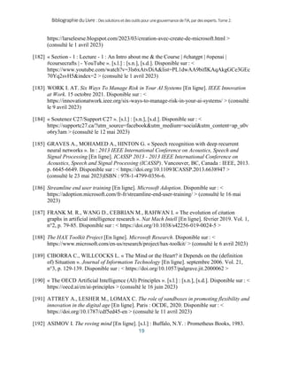 BibliographieduLivre:Dessolutionsetdesoutilspourunegouvernancedel’IA,pardesexperts.Tome2.
19
https://larselesrse.blogspot.com/2023/03/creation-avec-create-de-microsoft.html >
(consulté le 1 avril 2023)
[182] « Section - 1 : Lecture - 1 : An Intro about me & the Course | #chatgpt | #openai |
#coursecrafts | - YouTube ». [s.l.] : [s.n.], [s.d.]. Disponible sur : <
https://www.youtube.com/watch?v=3ls6xAtvDiA&list=PL1dwAA9bifIKAqAkgGCe3GEc
70Yq2svH5&index=2 > (consulté le 1 avril 2023)
[183] WORK I. AT. Six Ways To Manage Risk in Your AI Systems [En ligne]. IEEE Innovation
at Work. 15 octobre 2021. Disponible sur : <
https://innovationatwork.ieee.org/six-ways-to-manage-risk-in-your-ai-systems/ > (consulté
le 9 avril 2023)
[184] « Soutenez C27/Support C27 ». [s.l.] : [s.n.], [s.d.]. Disponible sur : <
https://supportc27.ca/?utm_source=facebook&utm_medium=social&utm_content=ap_u0v
o6ry3am > (consulté le 12 mai 2023)
[185] GRAVES A., MOHAMED A., HINTON G. « Speech recognition with deep recurrent
neural networks ». In : 2013 IEEE International Conference on Acoustics, Speech and
Signal Processing [En ligne]. ICASSP 2013 - 2013 IEEE International Conference on
Acoustics, Speech and Signal Processing (ICASSP). Vancouver, BC, Canada : IEEE, 2013.
p. 6645‑6649. Disponible sur : < https://doi.org/10.1109/ICASSP.2013.6638947 >
(consulté le 23 mai 2023)ISBN : 978-1-4799-0356-6.
[186] Streamline end user training [En ligne]. Microsoft Adoption. Disponible sur : <
https://adoption.microsoft.com/fr-fr/streamline-end-user-training/ > (consulté le 16 mai
2023)
[187] FRANK M. R., WANG D., CEBRIAN M., RAHWAN I. « The evolution of citation
graphs in artificial intelligence research ». Nat Mach Intell [En ligne]. février 2019. Vol. 1,
n°2, p. 79‑85. Disponible sur : < https://doi.org/10.1038/s42256-019-0024-5 >
[188] The HAX Toolkit Project [En ligne]. Microsoft Research. Disponible sur : <
https://www.microsoft.com/en-us/research/project/hax-toolkit/ > (consulté le 6 avril 2023)
[189] CIBORRA C., WILLCOCKS L. « The Mind or the Heart? it Depends on the (definition
of) Situation ». Journal of Information Technology [En ligne]. septembre 2006. Vol. 21,
n°3, p. 129‑139. Disponible sur : < https://doi.org/10.1057/palgrave.jit.2000062 >
[190] « The OECD Artificial Intelligence (AI) Principles ». [s.l.] : [s.n.], [s.d.]. Disponible sur : <
https://oecd.ai/en/ai-principles > (consulté le 16 juin 2023)
[191] ATTREY A., LESHER M., LOMAX C. The role of sandboxes in promoting flexibility and
innovation in the digital age [En ligne]. Paris : OCDE, 2020. Disponible sur : <
https://doi.org/10.1787/cdf5ed45-en > (consulté le 11 avril 2023)
[192] ASIMOV I. The roving mind [En ligne]. [s.l.] : Buffalo, N.Y. : Prometheus Books, 1983.
 