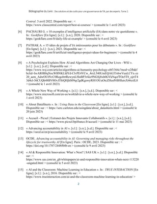 BibliographieduLivre:Dessolutionsetdesoutilspourunegouvernancedel’IA,pardesexperts.Tome2.
2
Central. 5 avril 2022. Disponible sur : <
https://www.classcentral.com/report/best-ai-courses/ > (consulté le 1 avril 2023)
[6] PACHAURI G. « 10 exemples d’intelligence artificielle (IA) dans notre vie quotidienne ».
In : Geekflare [En ligne]. [s.l.] : [s.n.], 2020. Disponible sur : <
https://geekflare.com/fr/daily-life-ai-example/ > (consulté le 4 avril 2023)
[7] PATHAK A. « 15 idées de projets d’IA intéressantes pour les débutants ». In : Geekflare
[En ligne]. [s.l.] : [s.n.], 2021. Disponible sur : <
https://geekflare.com/fr/artificial-intelligence-project-ideas-for-beginners/ > (consulté le 4
avril 2023)
[8] « A Psychologist Explains How AI and Algorithms Are Changing Our Lives - WSJ ».
[s.l.] : [s.n.], [s.d.]. Disponible sur : <
https://www.wsj.com/articles/algorithms-ai-humanity-psychology-ebf1364c?mod=e2fb&f
bclid=IwAR0B8qNocWBNKLIdYd-ClvPE4VCw_4rxL540UmEQAG53sbwVuuLCYx-zz
20_aem_AdwOUtNvC0RegobrtRewynLlSnBP3r4eo9NGSj8xh0GVkNqofTOe5T8_ojrtT4
3d4cl-36CUQh48BV0OvJ5SiQHjhS09qr2gdKgswyRH1OUuOtcZHusPrBHIutxX46cslL8
> (consulté le 1 avril 2023)
[9] « A Whole New Way of Working ». [s.l.] : [s.n.], [s.d.]. Disponible sur : <
https://www.microsoft.com/en-us/worklab/ai-a-whole-new-way-of-working > (consulté le
1 avril 2023)
[10] « About DataSheets ». In : Using Data in the Classroom [En ligne]. [s.l.] : [s.n.], [s.d.].
Disponible sur : < https://serc.carleton.edu/usingdata/about_datasheets.html > (consulté le
20 juin 2023)
[11] « Accueil - Picxel | Extranet des Projets Innovants Collaboratifs ». [s.l.] : [s.n.], [s.d.].
Disponible sur : < https://www.picxel.bpifrance.fr/accueil > (consulté le 11 mai 2023)
[12] « Advancing accountability in AI ». [s.l.] : [s.n.], [s.d.]. Disponible sur : <
https://oecd.ai/en/p/accountability > (consulté le 9 avril 2023)
[13] OCDE. Advancing accountability in AI: Governing and managing risks throughout the
lifecycle for trustworthy AI [En ligne]. Paris : OCDE, 2023. Disponible sur : <
https://doi.org/10.1787/2448f04b-en > (consulté le 9 avril 2023)
[14] « AI & Responsible Innovation: What´s Next? | SAS UK ». [s.l.] : [s.n.], [s.d.]. Disponible
sur : <
https://www.sas.com/en_gb/whitepapers/ai-and-responsible-innovation-whats-next-113220
-ungated.html > (consulté le 5 avril 2023)
[15] « AI and the Classroom: Machine Learning in Education ». In : TRUE INTERACTION [En
ligne]. [s.l.] : [s.n.], 2016. Disponible sur : <
https://www.trueinteraction.com/ai-and-the-classroom-machine-learning-in-education/ >
 