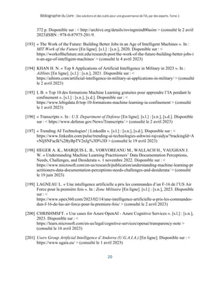 BibliographieduLivre:Dessolutionsetdesoutilspourunegouvernancedel’IA,pardesexperts.Tome2.
20
372 p. Disponible sur : < http://archive.org/details/rovingmind00asim > (consulté le 2 avril
2023)ISBN : 978-0-87975-201-9.
[193] « The Work of the Future: Building Better Jobs in an Age of Intelligent Machines ». In :
MIT Work of the Future [En ligne]. [s.l.] : [s.n.], 2020. Disponible sur : <
https://workofthefuture.mit.edu/research-post/the-work-of-the-future-building-better-jobs-i
n-an-age-of-intelligent-machines/ > (consulté le 4 avril 2023)
[194] KHAN H. N. « Top 8 Applications of Artificial Intelligence in Military in 2023 ». In :
AiHints [En ligne]. [s.l.] : [s.n.], 2021. Disponible sur : <
https://aihints.com/artificial-intelligence-in-military-ai-applications-in-military/ > (consulté
le 2 avril 2023)
[195] L B. « Top 10 des formations Machine Learning gratuites pour apprendre l’IA pendant le
confinement ». [s.l.] : [s.n.], [s.d.]. Disponible sur : <
https://www.lebigdata.fr/top-10-formations-machine-learning-ia-confinement > (consulté
le 1 avril 2023)
[196] « Transcripts ». In : U.S. Department of Defense [En ligne]. [s.l.] : [s.n.], [s.d.]. Disponible
sur : < https://www.defense.gov/News/Transcripts/ > (consulté le 2 avril 2023)
[197] « Trending AI Technologies! | LinkedIn ». [s.l.] : [s.n.], [s.d.]. Disponible sur : <
https://www.linkedin.com/pulse/trending-ai-technologies-ashwini-rajvaidya/?trackingId=A
vNljSNFacIk%2ByBpTV2nJg%3D%3D > (consulté le 19 avril 2023)
[198] HEGER A. K., MARQUIS L. B., VORVOREANU M., WALLACH H., VAUGHAN J.
W. « Understanding Machine Learning Practitioners’ Data Documentation Perceptions,
Needs, Challenges, and Desiderata ». 1 novembre 2022. Disponible sur : <
https://www.microsoft.com/en-us/research/publication/understanding-machine-learning-pr
actitioners-data-documentation-perceptions-needs-challenges-and-desiderata/ > (consulté
le 19 juin 2023)
[199] LAGNEAU L. « Une intelligence artificielle a pris les commandes d’un F-16 de l’US Air
Force pour la première fois ». In : Zone Militaire [En ligne]. [s.l.] : [s.n.], 2023. Disponible
sur : <
https://www.opex360.com/2023/02/14/une-intelligence-artificielle-a-pris-les-commandes-
dun-f-16-de-lus-air-force-pour-la-premiere-fois/ > (consulté le 2 avril 2023)
[200] CHRISHMSFT. « Use cases for Azure OpenAI - Azure Cognitive Services ». [s.l.] : [s.n.],
2023. Disponible sur : <
https://learn.microsoft.com/en-us/legal/cognitive-services/openai/transparency-note >
(consulté le 16 avril 2023)
[201] Users Group Artificial Intelligence d’Andorra (U.G.A.I.A.) [En ligne]. Disponible sur : <
https://www.ugaia.eu/ > (consulté le 1 avril 2023)
 