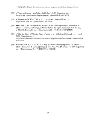 BibliographieduLivre:Dessolutionsetdesoutilspourunegouvernancedel’IA,pardesexperts.Tome2.
21
[202] « Video sur OpenAI - YouTube ». [s.l.] : [s.n.], [s.d.]. Disponible sur : <
https://www.youtube.com/c/openai/videos > (consulté le 1 avril 2023)
[203] « Welcome to CCBE - CCBE ». [s.l.] : [s.n.], [s.d.]. Disponible sur : <
https://www.ccbe.eu/ > (consulté le 5 mai 2023)
[204] KOTLIAR D. M. « Who Gets to Choose? On the Socio-algorithmic Construction of
Choice ». Science, Technology, & Human Values [En ligne]. mars 2021. Vol. 46, n°2,
p. 346‑375. Disponible sur : < https://doi.org/10.1177/0162243920925147 >
[205] « Why ‘the future of AI is the future of work’ ». In : MIT Sloan [En ligne]. [s.l.] : [s.n.],
2023. Disponible sur : <
https://mitsloan.mit.edu/ideas-made-to-matter/why-future-ai-future-work > (consulté le 4
avril 2023)
[206] SCHIJVEN M. P., KIKKAWA T. « Why is Serious Gaming Important? Let’s Have a
Chat! » Simulation & Gaming [En ligne]. avril 2023. Vol. 54, n°2, p. 147‑149. Disponible
sur : < https://doi.org/10.1177/10468781231152682 >
 