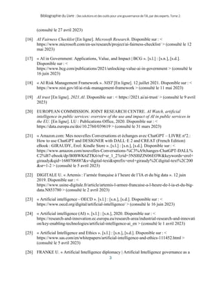 BibliographieduLivre:Dessolutionsetdesoutilspourunegouvernancedel’IA,pardesexperts.Tome2.
3
(consulté le 27 avril 2023)
[16] AI Fairness Checklist [En ligne]. Microsoft Research. Disponible sur : <
https://www.microsoft.com/en-us/research/project/ai-fairness-checklist/ > (consulté le 12
mai 2023)
[17] « AI in Government: Applications, Value, and Impact | BCG ». [s.l.] : [s.n.], [s.d.].
Disponible sur : <
https://www.bcg.com/publications/2021/unlocking-value-ai-in-government > (consulté le
16 juin 2023)
[18] « AI Risk Management Framework ». NIST [En ligne]. 12 juillet 2021. Disponible sur : <
https://www.nist.gov/itl/ai-risk-management-framework > (consulté le 11 mai 2023)
[19] AI trust [En ligne]. 2021.AI. Disponible sur : < https://2021.ai/ai-trust/ > (consulté le 9 avril
2023)
[20] EUROPEAN COMMISSION. JOINT RESEARCH CENTRE. AI Watch, artificial
intelligence in public services: overview of the use and impact of AI in public services in
the EU. [En ligne]. LU : Publications Office, 2020. Disponible sur : <
https://data.europa.eu/doi/10.2760/039619 > (consulté le 31 mars 2023)
[21] « Amazon.com: Mes nouvelles Conversations et échanges avec ChatGPT – LIVRE no
2.:
How to use ChatGPT and DESIGNER with DALL·E 2 and CREAT (French Edition)
eBook : GIRAUDY, Erol: Kindle Store ». [s.l.] : [s.n.], [s.d.]. Disponible sur : <
https://www.amazon.com/nouvelles-Conversations-%C3%A9changes-ChatGPT-DALL%
C2%B7-ebook/dp/B0BWK6ZTK6/ref=sr_1_2?crid=3NSI0ZJN06EOW&keywords=erol+
giraudy&qid=1680706887&s=digital-text&sprefix=erol+giraudy%2Cdigital-text%2C200
&sr=1-2 > (consulté le 5 avril 2023)
[22] DIGITALE U. « Artemis : l’armée française à l’heure de l’IA et du big data ». 12 juin
2019. Disponible sur : <
https://www.usine-digitale.fr/article/artemis-l-armee-francaise-a-l-heure-de-l-ia-et-du-big-
data.N853780 > (consulté le 2 avril 2023)
[23] « Artificial intelligence - OECD ». [s.l.] : [s.n.], [s.d.]. Disponible sur : <
https://www.oecd.org/digital/artificial-intelligence/ > (consulté le 16 juin 2023)
[24] « Artificial intelligence (AI) ». [s.l.] : [s.n.], 2020. Disponible sur : <
https://research-and-innovation.ec.europa.eu/research-area/industrial-research-and-innovati
on/key-enabling-technologies/artificial-intelligence-ai_en > (consulté le 1 avril 2023)
[25] « Artificial Intelligence and Ethics ». [s.l.] : [s.n.], [s.d.]. Disponible sur : <
https://www.sas.com/en/whitepapers/artificial-intelligence-and-ethics-111452.html >
(consulté le 5 avril 2023)
[26] FRANKE U. « Artificial Intelligence diplomacy | Artificial Intelligence governance as a
 