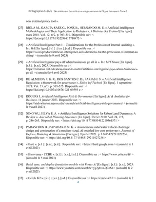 BibliographieduLivre:Dessolutionsetdesoutilspourunegouvernancedel’IA,pardesexperts.Tome2.
4
new external policy tool ».
[27] RIGLA M., GARCÍA-SÁEZ G., PONS B., HERNANDO M. E. « Artificial Intelligence
Methodologies and Their Application to Diabetes ». J Diabetes Sci Technol [En ligne].
mars 2018. Vol. 12, n°2, p. 303‑310. Disponible sur : <
https://doi.org/10.1177/1932296817710475 >
[28] « Artificial Intelligence Part 1 – Considerations for the Profession of Internal Auditing ».
In : IIA [En ligne]. [s.l.] : [s.n.], [s.d.]. Disponible sur : <
https://iia.no/product/artificial-intelligence-considerations-for-the-profession-of-internal-au
diting/ > (consulté le 9 avril 2023)
[29] « Artificial intelligence pays off when businesses go all in ». In : MIT Sloan [En ligne].
[s.l.] : [s.n.], 2023. Disponible sur : <
https://mitsloan.mit.edu/ideas-made-to-matter/artificial-intelligence-pays-when-businesses-
go-all > (consulté le 4 avril 2023)
[30] DE ALMEIDA P. G. R., DOS SANTOS C. D., FARIAS J. S. « Artificial Intelligence
Regulation: a framework for governance ». Ethics Inf Technol [En ligne]. 1 septembre
2021. Vol. 23, n°3, p. 505‑525. Disponible sur : <
https://doi.org/10.1007/s10676-021-09593-z >
[31] ROGERS J. Artificial Intelligence Risk & Governance [En ligne]. AI & Analytics for
Business. 11 janvier 2023. Disponible sur : <
https://aiab.wharton.upenn.edu/research/artificial-intelligence-risk-governance/ > (consulté
le 9 avril 2023)
[32] NING WU, SILVA E. A. « Artificial Intelligence Solutions for Urban Land Dynamics: A
Review ». Journal of Planning Literature [En ligne]. février 2010. Vol. 24, n°3,
p. 246‑265. Disponible sur : < https://doi.org/10.1177/0885412210361571 >
[33] PARASCHOS D., PAPADAKIS N. K. « Autonomous underwater vehicle challenge:
design and construction of a medium-sized, AI-enabled low-cost prototype ». Journal of
Defense Modeling & Simulation [En ligne]. 9 juillet 2021. p. 15485129211027236.
Disponible sur : < https://doi.org/10.1177/15485129211027236 >
[34] « Bard ». [s.l.] : [s.n.], [s.d.]. Disponible sur : < https://bard.google.com > (consulté le 1
avril 2023)
[35] « Bienvenue - CCBE ». [s.l.] : [s.n.], [s.d.]. Disponible sur : < https://www.ccbe.eu/fr/ >
(consulté le 5 mai 2023)
[36] Build, tune, and deploy foundation models with Vertex AI [En ligne]. [s.l.] : [s.n.], 2023.
Disponible sur : < https://www.youtube.com/watch?v=yg2yHIKQ7oM > (consulté le 2
avril 2023)
[37] « Cercle K2 ». [s.l.] : [s.n.], [s.d.]. Disponible sur : < https://cercle-k2.fr > (consulté le 2
 