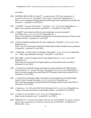 BibliographieduLivre:Dessolutionsetdesoutilspourunegouvernancedel’IA,pardesexperts.Tome2.
5
avril 2023)
[38] GEOFFRE-ROULAND A. ChatGPT : comment utiliser GPT-4 dès maintenant, la
nouvelle version de l’IA ? [En ligne]. Toms Guide. 15 mars 2023. Disponible sur : <
https://www.tomsguide.fr/chatgpt-comment-utiliser-gpt-4-des-maintenant-la-nouvelle-vers
ion-de-lia/ > (consulté le 4 avril 2023)
[39] « ChatGPT : Vers une AI-First Era ? - YouTube ». [s.l.] : [s.n.], [s.d.]. Disponible sur : <
https://www.youtube.com/watch?v=pzt5fWa67-o > (consulté le 12 mai 2023)
[40] « ChatGPT: quels seront les effets de cette technologie sur notre économie? |
LesAffaires.com ». [s.l.] : [s.n.], [s.d.]. Disponible sur : <
https://www.lesaffaires.com/techno/technologie-de-l-information/chat-gpt--le-futur-cest-au
jourdhui-/639198 > (consulté le 1 avril 2023)
[41] « Chine: la bataille mondiale dans les semi-conducteurs s’intensifie ». [s.l.] : [s.n.], [s.d.].
Disponible sur : <
https://www.ifri.org/fr/espace-media/lifri-medias/chine-bataille-mondiale-semi-conducteur
s-sintensifie > (consulté le 2 avril 2023)
[42] « Clipchamp - outil de création et montage vidéo gratuit ». [s.l.] : [s.n.], [s.d.]. Disponible
sur : < https://app.clipchamp.com/login > (consulté le 1 avril 2023)
[43] KRLAIRD. « Code of Conduct for the Azure OpenAI Service ». [s.l.] : [s.n.], 2023.
Disponible sur : <
https://learn.microsoft.com/en-us/legal/cognitive-services/openai/code-of-conduct >
(consulté le 9 avril 2023)
[44] « Conseils de la recherche Google concernant le contenu généré par IA | Blog Google
Search Central ». In : Google Developers [En ligne]. [s.l.] : [s.n.], [s.d.]. Disponible sur : <
https://developers.google.com/search/blog/2023/02/google-search-and-ai-content?hl=fr >
(consulté le 2 avril 2023)
[45] « Conseils de la recherche Google concernant le contenu généré par IA | Blog Google
Search Central | Google Developers ». [s.l.] : [s.n.], [s.d.]. Disponible sur : <
https://developers.google.com/search/blog/2023/02/google-search-and-ai-content?hl=fr >
(consulté le 2 avril 2023)
[46] « Contact us ». In : Microsoft HAX Toolkit [En ligne]. [s.l.] : [s.n.], [s.d.]. Disponible sur :
< https://www.microsoft.com/en-us/haxtoolkit/contact/ > (consulté le 6 avril 2023)
[47] « Contact us via LiveChat! ». [s.l.] : [s.n.], [s.d.]. Disponible sur : <
https://secure.livechatinc.com/ > (consulté le 1 avril 2023)
[48] GIRAUDY P. E. Conversation pendant 24h avec une IA-CHATGPT: Les points essentiels
afin de mieux comprendre ses tenants et aboutissants de CHATGPT. 1st edition.[s.l.] :
PEGO, 2023. 121 p.
 
