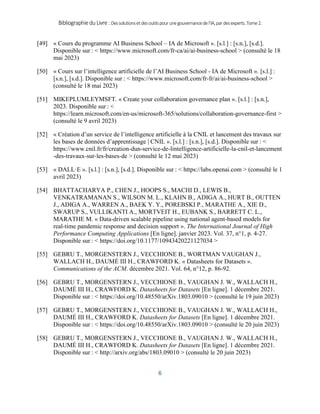 BibliographieduLivre:Dessolutionsetdesoutilspourunegouvernancedel’IA,pardesexperts.Tome2.
6
[49] « Cours du programme AI Business School – IA de Microsoft ». [s.l.] : [s.n.], [s.d.].
Disponible sur : < https://www.microsoft.com/fr-ca/ai/ai-business-school > (consulté le 18
mai 2023)
[50] « Cours sur l’intelligence artificielle de l’AI Business School - IA de Microsoft ». [s.l.] :
[s.n.], [s.d.]. Disponible sur : < https://www.microsoft.com/fr-fr/ai/ai-business-school >
(consulté le 18 mai 2023)
[51] MIKEPLUMLEYMSFT. « Create your collaboration governance plan ». [s.l.] : [s.n.],
2023. Disponible sur : <
https://learn.microsoft.com/en-us/microsoft-365/solutions/collaboration-governance-first >
(consulté le 9 avril 2023)
[52] « Création d’un service de l’intelligence artificielle à la CNIL et lancement des travaux sur
les bases de données d’apprentissage | CNIL ». [s.l.] : [s.n.], [s.d.]. Disponible sur : <
https://www.cnil.fr/fr/creation-dun-service-de-lintelligence-artificielle-la-cnil-et-lancement
-des-travaux-sur-les-bases-de > (consulté le 12 mai 2023)
[53] « DALL·E ». [s.l.] : [s.n.], [s.d.]. Disponible sur : < https://labs.openai.com > (consulté le 1
avril 2023)
[54] BHATTACHARYA P., CHEN J., HOOPS S., MACHI D., LEWIS B.,
VENKATRAMANAN S., WILSON M. L., KLAHN B., ADIGA A., HURT B., OUTTEN
J., ADIGA A., WARREN A., BAEK Y. Y., POREBSKI P., MARATHE A., XIE D.,
SWARUP S., VULLIKANTI A., MORTVEIT H., EUBANK S., BARRETT C. L.,
MARATHE M. « Data-driven scalable pipeline using national agent-based models for
real-time pandemic response and decision support ». The International Journal of High
Performance Computing Applications [En ligne]. janvier 2023. Vol. 37, n°1, p. 4‑27.
Disponible sur : < https://doi.org/10.1177/10943420221127034 >
[55] GEBRU T., MORGENSTERN J., VECCHIONE B., WORTMAN VAUGHAN J.,
WALLACH H., DAUMÉ III H., CRAWFORD K. « Datasheets for Datasets ».
Communications of the ACM. décembre 2021. Vol. 64, n°12, p. 86‑92.
[56] GEBRU T., MORGENSTERN J., VECCHIONE B., VAUGHAN J. W., WALLACH H.,
DAUMÉ III H., CRAWFORD K. Datasheets for Datasets [En ligne]. 1 décembre 2021.
Disponible sur : < https://doi.org/10.48550/arXiv.1803.09010 > (consulté le 19 juin 2023)
[57] GEBRU T., MORGENSTERN J., VECCHIONE B., VAUGHAN J. W., WALLACH H.,
DAUMÉ III H., CRAWFORD K. Datasheets for Datasets [En ligne]. 1 décembre 2021.
Disponible sur : < https://doi.org/10.48550/arXiv.1803.09010 > (consulté le 20 juin 2023)
[58] GEBRU T., MORGENSTERN J., VECCHIONE B., VAUGHAN J. W., WALLACH H.,
DAUMÉ III H., CRAWFORD K. Datasheets for Datasets [En ligne]. 1 décembre 2021.
Disponible sur : < http://arxiv.org/abs/1803.09010 > (consulté le 20 juin 2023)
 