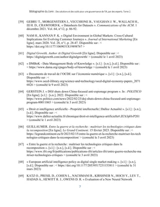 BibliographieduLivre:Dessolutionsetdesoutilspourunegouvernancedel’IA,pardesexperts.Tome2.
7
[59] GEBRU T., MORGENSTERN J., VECCHIONE B., VAUGHAN J. W., WALLACH H.,
III H. D., CRAWFORD K. « Datasheets for Datasets ». Communications of the ACM. 1
décembre 2021. Vol. 64, n°12, p. 86‑92.
[60] NAM H., KANNAN P. K. « Digital Environment in Global Markets: Cross-Cultural
Implications for Evolving Customer Journeys ». Journal of International Marketing [En
ligne]. mars 2020. Vol. 28, n°1, p. 28‑47. Disponible sur : <
https://doi.org/10.1177/1069031X19898767 >
[61] Digital Growtth, Author At Digital Growtth [En ligne]. Disponible sur : <
https://digitalgrowtth.com/author/digitalgrowtth/ > (consulté le 1 avril 2023)
[62] « DMBoK - Data Management Body of Knowledge ». [s.l.] : [s.n.], [s.d.]. Disponible sur :
< https://www.dama.org/cpages/body-of-knowledge > (consulté le 1 avril 2023)
[63] « Documents de travail de l’OCDE sur l’économie numérique ». [s.l.] : [s.n.], [s.d.].
Disponible sur : <
https://www.oecd-ilibrary.org/science-and-technology/oecd-digital-economy-papers_2071
6826 > (consulté le 9 avril 2023)
[64] GERSTEIN J. « DOJ shuts down China-focused anti-espionage program ». In : POLITICO
[En ligne]. [s.l.] : [s.n.], 2022. Disponible sur : <
https://www.politico.com/news/2022/02/23/doj-shuts-down-china-focused-anti-espionage-
program-00011065 > (consulté le 3 avril 2023)
[65] « Droit et intelligence artificielle - Propriété intellectuelle | Dalloz Actualité ». [s.l.] : [s.n.],
[s.d.]. Disponible sur : <
https://www.dalloz-actualite.fr/chronique/droit-et-intelligence-artificielle#.ZCh3pHvP201
> (consulté le 1 avril 2023)
[66] GUILLAUMER. Entre la guerre et la recherche : maîtriser les technologies critiques dans
la recomposition [En ligne]. Le Grand Continent. 15 février 2023. Disponible sur : <
https://legrandcontinent.eu/fr/2023/02/15/entre-la-guerre-et-la-recherche-maitriser-les-tech
nologies-critiques-dans-la-recomposition/ > (consulté le 3 avril 2023)
[67] « Entre la guerre et la recherche : maîtriser les technologies critiques dans la
recomposition ». [s.l.] : [s.n.], [s.d.]. Disponible sur : <
https://www.ifri.org/fr/publications/publications-ifri/articles-ifri/entre-guerre-recherche-ma
itriser-technologies-critiques > (consulté le 3 avril 2023)
[68] « European artificial intelligence policy as digital single market making ». [s.l.] : [s.n.],
[s.d.]. Disponible sur : < https://doi.org/10.1177/20539517231153811 > (consulté le 31
mars 2023)
[69] KATZ O., PRESIL D., COHEN L., NACHMANI R., KIRSHNER N., HOCH Y., LEV T.,
HADAD A., HEWITT R. J., OWENS D. R. « Evaluation of a New Neural Network
 