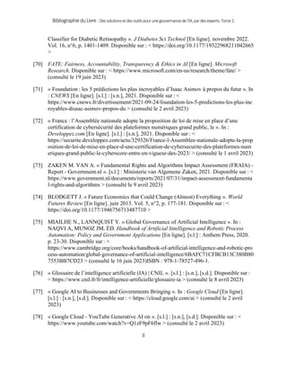BibliographieduLivre:Dessolutionsetdesoutilspourunegouvernancedel’IA,pardesexperts.Tome2.
8
Classifier for Diabetic Retinopathy ». J Diabetes Sci Technol [En ligne]. novembre 2022.
Vol. 16, n°6, p. 1401‑1409. Disponible sur : < https://doi.org/10.1177/19322968211042665
>
[70] FATE: Fairness, Accountability, Transparency & Ethics in AI [En ligne]. Microsoft
Research. Disponible sur : < https://www.microsoft.com/en-us/research/theme/fate/ >
(consulté le 19 juin 2023)
[71] « Foundation : les 5 prédictions les plus incroyables d’Isaac Asimov à propos du futur ». In
: CNEWS [En ligne]. [s.l.] : [s.n.], 2021. Disponible sur : <
https://www.cnews.fr/divertissement/2021-09-24/foundation-les-5-predictions-les-plus-inc
royables-disaac-asimov-propos-du > (consulté le 2 avril 2023)
[72] « France : l’Assemblée nationale adopte la proposition de loi de mise en place d’une
certification de cybersécurité des plateformes numériques grand public, le ». In :
Developpez.com [En ligne]. [s.l.] : [s.n.], 2021. Disponible sur : <
https://securite.developpez.com/actu/329326/France-l-Assemblee-nationale-adopte-la-prop
osition-de-loi-de-mise-en-place-d-une-certification-de-cybersecurite-des-plateformes-num
eriques-grand-public-le-cyberscore-entre-en-vigueur-des-2023/ > (consulté le 1 avril 2023)
[73] ZAKEN M. VAN A. « Fundamental Rights and Algorithms Impact Assessment (FRAIA) -
Report - Government.nl ». [s.l.] : Ministerie van Algemene Zaken, 2021. Disponible sur : <
https://www.government.nl/documents/reports/2021/07/31/impact-assessment-fundamenta
l-rights-and-algorithms > (consulté le 9 avril 2023)
[74] BLODGETT J. « Future Economics that Could Change (Almost) Everything ». World
Futures Review [En ligne]. juin 2013. Vol. 5, n°2, p. 177‑181. Disponible sur : <
https://doi.org/10.1177/1946756713487710 >
[75] MIAILHE N., LANNQUIST Y. « Global Governance of Artificial Intelligence ». In :
NAQVI A, MUNOZ JM, ÉD. Handbook of Artificial Intelligence and Robotic Process
Automation: Policy and Government Applications [En ligne]. [s.l.] : Anthem Press, 2020.
p. 23‑30. Disponible sur : <
https://www.cambridge.org/core/books/handbook-of-artificial-intelligence-and-robotic-pro
cess-automation/global-governance-of-artificial-intelligence/6BAFC71CFBCB13C380B80
7553BB7CD23 > (consulté le 16 juin 2023)ISBN : 978-1-78527-496-1.
[76] « Glossaire de l’intelligence artificielle (IA) | CNIL ». [s.l.] : [s.n.], [s.d.]. Disponible sur :
< https://www.cnil.fr/fr/intelligence-artificielle/glossaire-ia > (consulté le 8 avril 2023)
[77] « Google AI to Businesses and Governments Bringing ». In : Google Cloud [En ligne].
[s.l.] : [s.n.], [s.d.]. Disponible sur : < https://cloud.google.com/ai > (consulté le 2 avril
2023)
[78] « Google Cloud - YouTube Generative AI on ». [s.l.] : [s.n.], [s.d.]. Disponible sur : <
https://www.youtube.com/watch?v=Q1zF9pF6flw > (consulté le 2 avril 2023)
 