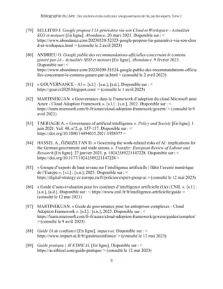BibliographieduLivre:Dessolutionsetdesoutilspourunegouvernancedel’IA,pardesexperts.Tome2.
9
[79] SELLITTO J. Google propose l’IA générative via son Cloud et Workspace - Actualités
SEO et moteurs [En ligne]. Abondance. 20 mars 2023. Disponible sur : <
https://www.abondance.com/20230320-52323-google-propose-lia-generative-via-son-clou
d-et-workspace.html > (consulté le 2 avril 2023)
[80] ANDRIEU O. Google publie des recommandations officielles concernant le contenu
généré par IA - Actualités SEO et moteurs [En ligne]. Abondance. 9 février 2023.
Disponible sur : <
https://www.abondance.com/20230209-51524-google-publie-des-recommandations-officie
lles-concernant-le-contenu-genere-par-ia.html > (consulté le 2 avril 2023)
[81] « GOUVERNANCE - AI ». [s.l.] : [s.n.], [s.d.]. Disponible sur : <
https://gouver2020.blogspot.com/ > (consulté le 1 avril 2023)
[82] MARTINEKUAN. « Gouvernance dans le Framework d’adoption du cloud Microsoft pour
Azure - Cloud Adoption Framework ». [s.l.] : [s.n.], 2022. Disponible sur : <
https://learn.microsoft.com/fr-fr/azure/cloud-adoption-framework/govern/ > (consulté le 9
avril 2023)
[83] TAEIHAGH A. « Governance of artificial intelligence ». Policy and Society [En ligne]. 1
juin 2021. Vol. 40, n°2, p. 137‑157. Disponible sur : <
https://doi.org/10.1080/14494035.2021.1928377 >
[84] HASSEL A., ÖZKIZILTAN D. « Governing the work-related risks of AI: implications for
the German government and trade unions ». Transfer: European Review of Labour and
Research [En ligne]. 27 janvier 2023. p. 10242589221147228. Disponible sur : <
https://doi.org/10.1177/10242589221147228 >
[85] « Groupe d’experts de haut niveau sur l’intelligence artificielle | Bâtir l’avenir numérique
de l’Europe ». [s.l.] : [s.n.], 2023. Disponible sur : <
https://digital-strategy.ec.europa.eu/fr/policies/expert-group-ai > (consulté le 12 mai 2023)
[86] « Guide d’auto-évaluation pour les systèmes d’intelligence artificielle (IA) | CNIL ». [s.l.] :
[s.n.], [s.d.]. Disponible sur : < https://www.cnil.fr/fr/intelligence-artificielle/guide >
(consulté le 12 mai 2023)
[87] MARTINEKUAN. « Guide de gouvernance pour les entreprises complexes - Cloud
Adoption Framework ». [s.l.] : [s.n.], 2023. Disponible sur : <
https://learn.microsoft.com/fr-fr/azure/cloud-adoption-framework/govern/guides/complex/
> (consulté le 9 avril 2023)
[88] Guide IA de confiance [En ligne]. impact-ai. Disponible sur : <
https://www.impact-ai.fr/fr/guideiaconfiance/ > (consulté le 12 mai 2023)
[89] Guide pratique | AI ETHICAL [En ligne]. Disponible sur : <
https://ai-ethical.com/guide-pratique/ > (consulté le 12 mai 2023)
 