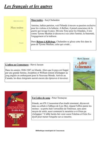 Les français et les autres 
Mon traitre - Sorj Chalandon 
Antoine, luthier parisien, voit l'Irlande à travers sa passion exclusive 
pour les violons et la lutherie. A Belfast, il prend conscience de la 
guerre qui ravage le pays. Devenu Tony pour les Irlandais, il ren-contre 
Tyrone Meehan et découvre à ses côtés l'amitié, la fraternité, 
l'engagement et la trahison. 
Dans Retour à Killybegs, Chalandon se glisse cette fois dans la 
peau de Tyrone Meehan, celui qui a trahi... 
L’adieu au Connemara - Hervé Jaouen 
Dans les années 1846-1847 en Irlande. Alors que le pays est frappé 
par une grande famine, Joséphine et William tentent d'échapper au 
joug anglais en embarquant pour le Nouveau Monde. Arrivés au 
Canada, les deux émigrants auront encore des épreuves à traverser. 
Un Calice de sang - Peter Tremayne 
Irlande, an 670. L'assassinat d'un érudit renommé, découvert 
dans sa cellule à l'abbaye de Lios Mor, répand l'effroi parmi les 
moines : sa porte était verrouillée de l'intérieur, sans autre 
moyen de sortir, aussi comment le meurtrier a-t-il bien pu 
s'échapper ? L'abbé Iarnla fait venir soeur Fidelma et Frère Ea-dyulf 
pour mener l'enquête sur ce meurtre. 
Bibliothèque municipale de Concarneau 
 
