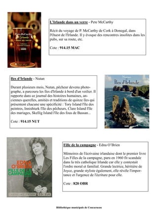 L’Irlande dans un verre - Pete McCarthy 
Récit du voyage de P. McCarthy de Cork à Donegal, dans 
l'Ouest de l'Irlande. Il y évoque des rencontres insolites dans les 
pubs, sur sa route, etc. 
Cote : 914.15 MAC 
Bibliothèque municipale de Concarneau 
Iles d’Irlande - Nutan 
Durant plusieurs mois, Nutan, pêcheur devenu photo-graphe, 
a parcouru les îles d'Irlande à bord d'un voilier. Il 
rapporte dans ce journal des histoires humaines, an-ciennes 
querelles, amitiés et traditions de quinze îles qui 
présentent chacune une spécificité : Tory Island l'île des 
peintres, Innishturk l'île des pêcheurs, Clare Island l'île 
des mariages, Skellig Island l'île des fous de Bassan... 
Cote : 914.15 NUT 
Fille de la campagne - Edna O’Brien 
Mémoires de l'écrivaine irlandaise dont le premier livre 
Les Filles de la campagne, paru en 1960 fit scandale 
dans la très catholique Irlande car elle y contestait 
l'ordre moral et familial. Grande lectrice, héritière de 
Joyce, grande styliste également, elle révèle l'impor-tance 
et l'urgence de l'écriture pour elle. 
Cote : 828 OBR 
 