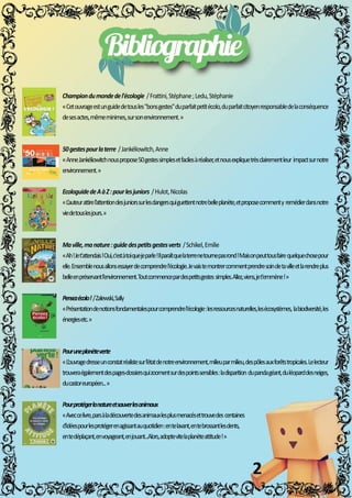 Championdumondedel'écologie/Frattini,Stéphane;Ledu,Stéphanie
«Cetouvrageestunguidedetousles"bonsgestes"duparfaitpetitécolo,duparfaitcitoyenresponsabledelaconséquence
desesactes,mêmeminimes,sursonenvironnement.»
50gestespourlaterre/Jankéliowitch,Anne
«AnneJankéliowitchnouspropose50gestessimplesetfacilesàréaliser,etnousexpliquetrèsclairementleurimpactsurnotre
environnement.»
EEcologuidedeAàZ:pourlesjuniors/Hulot,Nicolas
«L’auteurattirel’attentiondesjuniorssurlesdangersquiguettentnotrebelleplanète,etproposecommentyremédierdansnotre
viedetouslesjours.»
Maville,manature:guidedespetitsgestesverts/Schikel,Emilie
«Ah!Jet'attendais!Oui,c'estàtoiquejeparle!Ilparaîtquelaterrenetournepasrond!Maisonpeuttousfairequelquechosepour
elle.Ensemblenousallonsessayerdecomprendrel'écologie.Jevaistemontrercommentprendresoindetavilleetlarendreplus
belleenpréservantl’environnement.Toutcommencepardespetitsgestessimples.Allez,viens,jet'emmène!»
PPensezécolo!/Zalewski,Sally
«Présentationdenotionsfondamentalespourcomprendrel'écologie:lesressourcesnaturelles,lesécosystèmes,labiodiversité,les
énergiesetc.»
Pouruneplanèteverte
««L’ouvragedresseunconstatréalistesurl’étatdenotreenvironnement,milieuparmilieu,despôlesauxforêtstropicales.Lelecteur
trouveraégalementdespages-dossiersquizoomentsurdespointssensibles:ladisparitiondupandagéant,duléoparddesneiges,
ducastoreuropéen...»
Pourprotégerlanatureetsauverlesanimaux
«Aveccelivre,parsàladécouvertedesanimauxlesplusmenacésettrouvedescentaines
d'idéespourlesprotégerenagissantauquotidien:entelavant,entebrossantlesdents,
entedéplaçant,envoyageant,enjouant...Alors,adoptevitelaplanèteattitude!»
2
M
M
M
M
M
M
 