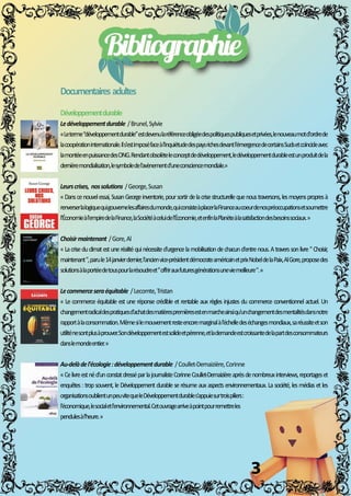 3
Documentairesadultes
Développementdurable
Ledéveloppementdurable/Brunel,Sylvie
««Leterme“développementdurable”estdevenularéférenceobligéedespolitiquespubliquesetprivées,lenouveaumotd'ordrede
lacoopérationinternationale.Ils'estimposéfaceàl'inquiétudedespaysrichesdevantl'émergencedecertainsSudsetcoïncideavec
lamontéeenpuissancedesONG.Rendantobsolèteleconceptdedéveloppement,ledéveloppementdurableestunproduitdela
dernièremondialisation,lesymboledel'avènementd'uneconsciencemondiale.»
Leurscrises,nossolutions/George,Susan
««Danscenouvelessai,SusanGeorgeinventorie,poursortirdelacrisestructurellequenoustraversons,lesmoyenspropresà
renverserlalogiquequigouvernelesaffairesdumonde,quiconsisteàplacerlaFinanceaucoeurdenospréoccupationsetsoumettre
l'Économieàl'empiredelaFinance,laSociétéàceluidel'Économie,etenfinlaPlanèteàlasatisfactiondesbesoinssociaux.»
Choisirmaintenant/Gore,Al
««Lacriseduclimatestuneréalitéquinécessited'urgencelamobilisationdechacund'entrenous.Atraverssonlivre"Choisir,
maintenant",parule14janvierdernier,l'ancienvice-présidentdémocrateaméricainetprixNobeldelaPaix,AlGore,proposedes
solutionsàlaportéedetouspourlarésoudreet"offrirauxfuturesgénérationsuneviemeilleure".»
Lecommerceseraéquitable/Lecomte,Tristan
««Lecommerceéquitableestuneréponsecrédibleetrentableauxrèglesinjustesducommerceconventionnelactuel.Un
changementradicaldespratiquesd'achatdesmatièrespremièresestenmarcheainsiqu'unchangementdesmentalitésdansnotre
rapportàlaconsommation.Mêmesilemouvementresteencoremarginalàl'échelledeséchangesmondiaux,saréussiteetson
utiliténesontplusàprouver.Sondéveloppementestsolideetpérenne,etlademandeestcroissantedelapartdesconsommateurs
danslemondeentier.»
Au-delàdel'écologie:développementdurable/Coullet-Demaizière,Corinne
««Celivreestnéd'unconstatdresséparlajournalisteCorinneCoullet-Demaizièreaprèsdenombreuxinterviews,reportageset
enquêtes:tropsouvent,leDéveloppementdurableserésumeauxaspectsenvironnementaux.Lasociété,lesmédiasetles
organisationsoublientunpeuvitequeleDéveloppementdurables'appuiesurtroispiliers:
l'économique,lesocialetl'environnemental.Cetouvragearriveàpointpourremettreles
pendulesàl'heure.»
M
M
M
M
M
M
 