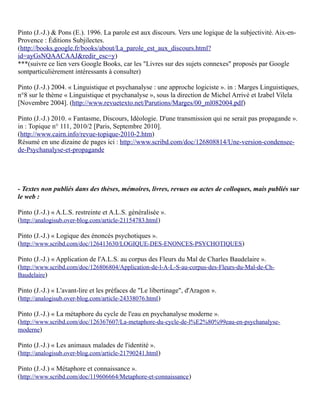 Pinto (J.-J.) & Pons (E.). 1996. La parole est aux discours. Vers une logique de la subjectivité. Aix-en-
Provence : Éditions Subjilectes.
(http://books.google.fr/books/about/La_parole_est_aux_discours.html?
id=ayGsNQAACAAJ&redir_esc=y)
***(suivre ce lien vers Google Books, car les "Livres sur des sujets connexes" proposés par Google
sontparticulièrement intéressants à consulter)

Pinto (J.-J.) 2004. « Linguistique et psychanalyse : une approche logiciste ». in : Marges Linguistiques,
n°8 sur le thème « Linguistique et psychanalyse », sous la direction de Michel Arrivé et Izabel Vilela
[Novembre 2004]. (http://www.revuetexto.net/Parutions/Marges/00_ml082004.pdf)

Pinto (J.-J.) 2010. « Fantasme, Discours, Idéologie. D'une transmission qui ne serait pas propagande ».
in : Topique n° 111, 2010/2 [Paris, Septembre 2010].
(http://www.cairn.info/revue-topique-2010-2.htm)
Résumé en une dizaine de pages ici : http://www.scribd.com/doc/126808814/Une-version-condensee-
de-Psychanalyse-et-propagande




- Textes non publiés dans des thèses, mémoires, livres, revues ou actes de colloques, mais publiés sur
le web :

Pinto (J.-J.) « A.L.S. restreinte et A.L.S. généralisée ».
(http://analogisub.over-blog.com/article-21154783.html )

Pinto (J.-J.) « Logique des énoncés psychotiques ».
(http://www.scribd.com/doc/126413630/LOGIQUE-DES-ENONCES-PSYCHOTIQUES)

Pinto (J.-J.) « Application de l'A.L.S. au corpus des Fleurs du Mal de Charles Baudelaire ».
(http://www.scribd.com/doc/126806804/Application-de-l-A-L-S-au-corpus-des-Fleurs-du-Mal-de-Ch-
Baudelaire)

Pinto (J.-J.) « L'avant-lire et les préfaces de "Le libertinage", d'Aragon ».
(http://analogisub.over-blog.com/article-24338076.html )

Pinto (J.-J.) « La métaphore du cycle de l'eau en psychanalyse moderne ».
(http://www.scribd.com/doc/126367607/La-metaphore-du-cycle-de-l%E2%80%99eau-en-psychanalyse-
moderne)

Pinto (J.-J.) « Les animaux malades de l'identité ».
(http://analogisub.over-blog.com/article-21790241.html )

Pinto (J.-J.) « Métaphore et connaissance ».
(http://www.scribd.com/doc/119606664/Metaphore-et-connaissance )
 