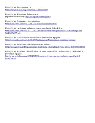 Pinto (J.-J.) « Rien n'est tout ! ».
(http://analogisub.over-blog.com/article-21790092.html )

Pinto (J.-J.) « Sémantique du fantasme ».
(à paraître sur mon site : http://analogisub.over-blog.com/)

Pinto (J.-J.) « Traduction et interprétation ».
(http://www.scribd.com/doc/118599722/Traduction-et-interpretation )

Pinto (J.-J.) « La violence scolaire envisagée sous l'angle de l'A.L.S. ».
(http://www.scribd.com/doc/126717314/La-violence-scolaire-envisagee-sous-l%E2%80%99angle-de-l
%E2%80%99A-L-S)

Pinto (J.-J.) « Psychanalyse et neurosciences » (résumé en 4 pages).
(http://www.scribd.com/doc/126808114/Psychanalyse-et-Neurosciences-Conference-publique )

Pinto (J.-J.) « Relativisme relatif et relativisme absolu ».
(http://analogisub.over-blog.com/article-relativisme-relatif-et-relativisme-absolu-113708111.html)

Pinto (J.-J.) « Au delà de l’identification. Un abord renouvelé du “malaise dans la civilisation” »
(résumé en 4 pages).
http://www.scribd.com/doc/132843928/Resume-en-4-pages-de-ma-conference-Au-dela-de-l-
identification
 