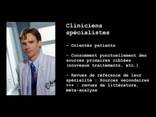 Cliniciens
spécialistes

- Orientés patients

- Consomment ponctuellement des
sources primaires ciblées
(nouveaux traitements, etc.)

- Revues de référence de leur
spécialité : Sources secondaires
+++ : revues de littérature,
méta-analyse
 