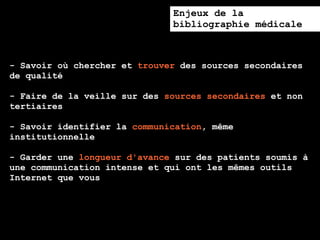 Enjeux de la
                              bibliographie médicale



- Savoir où chercher et trouver des sources secondaires
de qualité

- Faire de la veille sur des sources secondaires et non
tertiaires

- Savoir identifier la communication, même
institutionnelle

- Garder une longueur d'avance sur des patients soumis à
une communication intense et qui ont les mêmes outils
Internet que vous
 