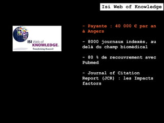 Isi Web of Knowledge


- Payante : 40 000 € par an
à Angers

- 8000 journaux indexés, au
delà du champ biomédical

- 80 % de recouvrement avec
Pubmed

- Journal of Citation
Report (JCR) : les Impacts
factors
 