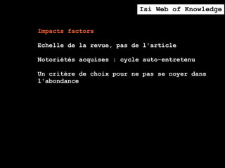 Isi Web of Knowledge


Impacts factors

Echelle de la revue, pas de l'article

Notoriétés acquises : cycle auto-entretenu

Un critère de choix pour ne pas se noyer dans
l'abondance
 