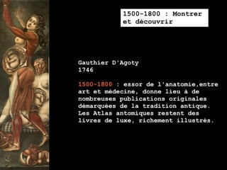 1500-1800 : Montrer
           et découvrir




Gauthier D'Agoty
1746

1500-1800 : essor de l'anatomie,entre
art et médecine, donne lieu à de
nombreuses publications originales
démarquées de la tradition antique.
Les Atlas antomiques restent des
livres de luxe, richement illustrés.
 