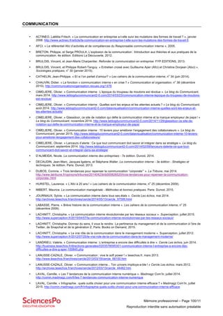 Mémoire professionnel – Page 100/11
Reproduction interdite sans autorisation préalable
COMMUNICATION
• ACTINEO, Laëtitia Fritsch. « La communication en entreprise a-t-elle suivi les mutations des formes de travail ? », janvier
2008. http://www.actineo.fr/article/la-communication-en-entreprise-t-elle-suivi-les-mutations-des-formes-de-travail-0.
• AFCI. « Le référentiel Afci d’activités et de compétences du Responsable communication interne », 2005.
• BRETON, Philippe, et Serge PROULX. L’explosion de la communication : Introduction aux théories et aux pratiques de la
communication. 4e édition. Editions La Découverte, 2012.
• BRULOIS, Vincent, et Jean-Marie Charpentier. Refonder la communication en entreprise. FYP EDITIONS, 2013.
• BRULOIS, Vincent, et Philippe Robert-Tanguy. « Entretien croisé avec Guillaume Aper (Afci) et Christine Donjean (Abci) ».
Sociologies pratiques, n
o
30 (janvier 2015).
• CATHELIN, Jean-Philippe. « Et si l’on parlait d’amour? » Les cahiers de la communication interne, n
o
34 (juin 2014).
• CHAUVIN, Didier. « La fonction « communication interne » en crise ? » Communication et organisation, n
o
38 (décembre
2010). http://communicationorganisation.revues.org/1476
• CIMELIERE, Olivier. « Communication interne : L’époque du troupeau de moutons est révolue ». Le blog du Communicant,
mars 2014. http://www.leblogducommunicant2-0.com/2014/03/23/communication-interne-lepoque-du-troupeau-de-moutons-
est-revolue/
• CIMELIERE, Olivier. « Communication interne : Quelles sont les enjeux et les attentes actuels ? » Le blog du Communicant,
août 2014. http://www.leblogducommunicant2-0.com/datavisualisation/communication-interne-quelles-sont-les-enjeux-et-
les-attentes-actuels/
• CIMELIERE, Olivier. « Glassdoor, ce site de notation qui défie la communication interne et la marque employeur de papa ! »
Le blog du Communicant, novembre 2014. http://www.leblogducommunicant2-0.com/2014/11/29/glassdoor-ce-site-de-
notation-qui-defie-la-communication-interne-et-la-marque-employeur-de-papa/
• CIMELIERE, Olivier. « Communication interne : 10 leviers pour améliorer l’engagement des collaborateurs ». Le blog du
Communicant, janvier 2015. http://www.leblogducommunicant2-0.com/datavisualisation/communication-interne-10-leviers-
pour-ameliorer-lengagement-des-collaborateurs/
• CIMELIERE, Olivier. « Lanceurs d’alerte : Ce que tout communicant doit savoir et intégrer dans sa stratégie ». Le blog du
Communicant, septembre 2014. http://www.leblogducommunicant2-0.com/2014/02/09/lanceurs-dalerte-ce-que-tout-
communicant-doit-savoir-et-integrer-dans-sa-strategie/
• D’ALMEIDA, Nicole. La communication interne des entreprises - 7e édition. Dunod, 2014.
• DECAUDIN, Jean-Marc, Jacques Igalens, et Stéphane Waller. La communication interne - 3e édition - Stratégies et
techniques. 3e édition. Paris: Dunod, 2013.
• DUBOS, Corinne. « Trois tendances pour repenser la communication “corporate”’ ». La Tribune, mai 2014.
http://www.latribune.fr/opinions/tribunes/20140423trib000826520/trois-tendances-pour-repenser-la-communication-
corporate-.html
• HURSTEL, Laurence. « L’Afci à 20 ans ! » Les cahiers de la communication interne, n
o
25 (décembre 2009).
• IMBERT, Maurice. La communication managériale - Méthodes et bonnes pratiques. Paris: Dunod, 2015.
• JOURNAUX, Sylvie. « La communication interne dans tous ses états ». Cercle Les échos, mai 2014.
http://archives.lesechos.fr/archives/cercle/2014/05/13/cercle_97599.html
• LABASSE, Pierre. « Brève histoire de la communication interne ». Les cahiers de la communication interne, n
o
25
(décembre 2009).
• LACHNITT, Christophe. « La communication interne révolutionnée par les réseaux sociaux ». Superception, juillet 2015.
http://www.superception.fr/2015/04/07/la-communication-interne-revolutionnee-par-les-reseaux-sociaux/
• LACHNITT, Christophe. Donnez du sens, il vous le rendra : La pertinence du management et de la communication à l’ère de
Twitter, de Snapchat et de la génération Z. Paris: Books on Demand, 2015.
• LACHNITT, Christophe. « Le vrai rôle de la communication dans le management moderne ». Superception, juillet 2012.
http://www.superception.fr/2012/07/25/le-vrai-role-de-la-communication-dans-le-management-moderne/
• LANDRIEU, Valérie. « Communication interne : L’entreprise a encore des difficultés à dire ». Cercle Les échos, juin 2014.
http://business.lesechos.fr/directions-generales/0203578095301-communication-interne-l-entreprise-a-encore-des-
difficultes-a-dire-g-aper-100845.php
• LANUSSE-CAZALE, Olivier. « Communication : vive le soft power ! » lesechos.fr, mars 2013.
http://www.lesechos.fr/archives/cercle/2013/03/19/cercle_68100.htm
• LANUSSE-CAZALE, Olivier. « Communication interne... Ton univers impitoya-a-ble ! » Cercle Les échos. mars 2012.
http://archives.lesechos.fr/archives/cercle/2012/03/13/cercle_44462.htm
• LAVAL, Camille. « Les 7 tendances de la communication interne numérique ». Madmagz Com’In, juillet 2014.
http://comin.madmagz.com/fr/les-7-tendances-communication-interne-numerique
• LAVAL, Camille. « Infographie : quels outils choisir pour une communication interne efficace ? » Madmagz Com’In, juillet
2015. http://comin.madmagz.com/fr/infographie-quels-outils-choisir-pour-une-communication-interne-efficace
 
