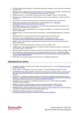 Mémoire professionnel – Page 101/11
Reproduction interdite sans autorisation préalable
• LEGAVRE, Nicolas Kaciaf Jean-Baptiste. « Communication, organisation, changement : associer pour mieux comprendre ».
L’Harmattan, 2011
• MICHON, Christian. « Management et communication interne : les six dimensions qu’il faut considerer ». Communication et
organisation, n
o
5 (mai 1994). http://communicationorganisation.revues.org/1713#authors.
• MOËNNE, Christian Le. « Communication “by smiling around” et crise managériale ». Réseaux, n
o
64 (avril 1994).
• NOWICKI, Joanna, et Michaël Oustinoff. « La langue de bois, notion clé du monde contemporain ». Hermès, La Revue n°
71 (mai 2015)
• OSTY, Florence. « Les dilemmes du communicant ». Les cahiers de la communication interne, n
o
36 (juin 2015).
• PEREZ, Serge. « Réinventer la communication interne ». Le blog de Serge Perez, 2011. http://serge-
perez.blogspot.fr/2011/03/reinventer-la-communication-interne.html
• PETITHOMME. Catherine « L’humour en entreprise... ou comment se fendre la gueule sans aller au casse-pipe ». Les
cahiers de la communication interne, n
o
36 (juin 2015).
• POHARDY, Olivier. « Réseau collaboratif interne : et si le pratiquer, c’était l’adopter... » Les cahiers de la communication
interne, n
o
34 (juin 2014).
• RENCKER, Edouard. « La Communication Interne à l’heure du Blog ». L’Expansion Management Review, n
o
129 (février
2008).
• RENCKER, Edouard. Le nouveau visage de la com’ interne. Eyrolles. Ressources Humaines, 2007.
• ROTH, Daniel. « Why Vocal Employees Are A Company’s Best PR ». Fast Company, mars 2015.
http://www.fastcompany.com/3044156/hit-the-ground-running/why-vocal-employees-are-a-companys-best-pr
• SABBAH, Laurent. « Et si le Dalaï-lama, Spielberg, Bourdieu venaient nous aider ? » Les cahiers de la communication
interne, n
o
34 (juin 2014).
• TALKSPIRIT. « Vers l’entreprise collaborative, un projet qui a du sens, Livre Blanc », 2013.
• THOMAS, Carole. « Des « salariés ambassadeurs », à condition de prendre en compte leurs intérêts ». Les cahiers de la
communication interne, n
o
36 (juin 2015).
• WALTER, Jacques. Directeur de communication / les avatars d’un modele professionnel. Paris: Editions L’Harmattan, 1995.
• WOLTON, Dominique. « Pourquoi la communication des entreprises est devenue inaudible ». LE MONDE ECONOMIE,
novembre 2012. http://www.lemonde.fr/economie/article/2012/11/19/9-10-pourquoi-la-communication-des-entreprises-est-
devenue-inaudible_1792649_3234.html.
• WYBO, Gilles. « Les nouvelles voies de la communication interne ». Stratégies, septembre 2013.
ORGANISATION DU TRAVAIL
• ALLEGRET, Jean-Pierre. « La crise financière mondiale, entre rupture et continuité », avril 2012. http://www.les-crises.fr/la-
crise-financiere-mondiale/.
• FRERY, Frédéric. « Le management 2.0 ou la fin de l’entreprise ? » L’Expansion Management Review 137 (2010).
• CHARBONNIER, Olivier, et Sandra ENLART. « Organisation du travail : les 5 enjeux majeurs à relever ». lesechos.fr, août
2013. http://business.lesechos.fr/directions-ressources-humaines/organisation-du-travail-les-5-enjeux-majeurs-a-relever-
4683.php
• KLEIN, Olivier. « L’évolution du principe et de la pratique de la gouvernance d’entreprise à travers les différents âges du
capitalisme ». Le Blog Note d’Olivier KLEIN, septembre 2011. http://www.oklein.fr/management/levolution-du-principe-et-de-
la-pratique-de-la-gouvernance-dentreprise-a-travers-les-differents-ages-du-capitalisme/
• LOCURCIO, Laurent. « La révolution de l’entreprise connectée est en marche ». GPO (le magazine des dirigeants
d’entreprise), no 82 (octobre 2013).
• RICHIER, Jean-Claude. « Changer l’entreprise : comment s’y prendre concrètement ? » Métis, juin 2012.
http://www.metiseurope.eu/changer-l-entreprise-comment-s-y-prendre-concr-tement_fr_70_art_29430.html
• ROMAGNAN, Barbara. Rapport d’enquête de la commission d’enquête sur l’impact sociétal, social, économique et financier
de la réduction progressive du temps de travail. Assemblée nationale, 2012.
• TAPSCOTT, Don. Quatre principes pour un monde ouvert, 2012.
http://www.ted.com/talks/don_tapscott_four_principles_for_the_open_world_1?language=fr
 