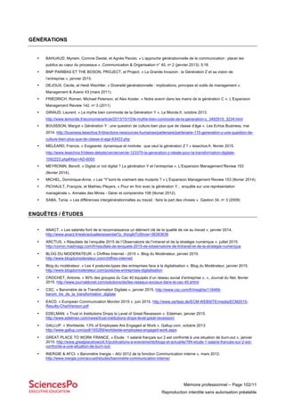 Mémoire professionnel – Page 102/11
Reproduction interdite sans autorisation préalable
GÉNÉRATIONS
• BAHUAUD, Myriam, Corinne Destal, et Agnès Pecolo. « L’approche générationnelle de la communication : placer les
publics au cœur du processus ». Communication & Organisation n° 40, nᵒ 2 (janvier 2013): 5‑18.
• BNP PARIBAS ET THE BOSON, PROJECT, et Project. « La Grande Invazion : la Génération Z et sa vision de
l’entreprise », janvier 2015.
• DEJOUX, Cécile, et Heidi Wechtler. « Diversité générationnelle : implications, principes et outils de management ».
Management & Avenir 43 (mars 2011).
• FRIEDRICH, Roman, Michael Peterson, et Alex Koster. « Notre avenir dans les mains de la génération C ». L’Expansion
Management Review 142, nᵒ 3 (2011)
• GIRAUD, Laurent. « Le mythe bien commode de la Génération Y ». Le Monde.fr, octobre 2013.
http://www.lemonde.fr/economie/article/2013/10/10/le-mythe-bien-commode-de-la-generation-y_3492919_3234.html
• BOUISSON, Margot « Génération Y : une question de culture bien plus que de classe d’âge ». Les Echos Business, mai
2014. http://business.lesechos.fr/directions-ressources-humaines/partenaire/partenaire-115-generation-y-une-question-de-
culture-bien-plus-que-de-classe-d-age-63423.php
• MELEARD, Francis. « Exigeante, dynamique et motivée : que veut la génération Z ? » lesechos.fr, février 2015.
http://www.lesechos.fr/idees-debats/cercle/cercle-123375-la-generation-z-ideale-pour-la-transformation-digitale-
1092223.php#Xtor=AD-6000
• MEYRONIN, Benoît. « Digital or not digital ? La génération Y et l’entreprise ». L’Expansion Management Review 153
(février 2014).
• MICHEL, Dominique-Anne. « Les “Y”sont-ils vraiment des mutants ? » L’Expansion Management Review 153 (février 2014).
• PICHAULT, François, et Mathieu Pleyers. « Pour en finir avec la génération Y... enquête sur une représentation
managériale ». Annales des Mines - Gérer et comprendre 108 (février 2012).
• SABA, Tania. « Les différences intergénérationnelles au travail : faire la part des choses ». Gestion 34, nᵒ 3 (2009)
ENQUÊTES / ÉTUDES
• ANACT. « Les salariés font de la reconnaissance un élément clé de la qualité de vie au travail », janvier 2014.
http://www.anact.fr/web/actualite/essentiel?p_thingIdToShow=36383636
• ARCTUS. « Résultats de l’enquête 2015 de l’Observatoire de l’intranet et de la stratégie numérique », juillet 2015.
http://comin.madmagz.com/fr/resultats-de-lenquete-2015-de-lobservatoire-de-lintranet-et-de-la-strategie-numerique
• BLOG DU MODERATEUR. « Chiffres Internet - 2015 ». Blog du Modérateur, janvier 2015.
http://www.blogdumoderateur.com/chiffres-internet/
• Blog du modérateur. « Les 4 postures-types des entreprises face à la digitalisation ». Blog du Modérateur, janvier 2015.
http://www.blogdumoderateur.com/postures-entreprises-digitalisation
• CROCHET, Antoine. « 80% des groupes du Cac 40 équipés d’un réseau social d’entreprise », », Journal du Net, février
2015. http://www.journaldunet.com/solutions/dsi/les-reseaux-sociaux-dans-le-cac-40.shtml
• CSC. « Baromètre de la Transformation Digitale », janvier 2015. http://www.csc.com/fr/insights/118469-
barom_tre_de_la_transformation_digitale
• EACD. « European Communication Monitor 2015 », juin 2015. http://www.zerfass.de/ECM-WEBSITE/media/ECM2015-
Results-ChartVersion.pdf
• EDELMAN. « Trust in Institutions Drops to Level of Great Recession ». Edelman, janvier 2015.
http://www.edelman.com/news/trust-institutions-drops-level-great-recession/
• GALLUP. « Worldwide, 13% of Employees Are Engaged at Work ». Gallup.com, octobre 2013.
http://www.gallup.com/poll/165269/worldwide-employees-engaged-work.aspx
• GREAT PLACE TO WORK FRANCE. « Etude : 1 salarié français sur 2 est confronté à une situation de burn-out », janvier
2015. http://www.greatplacetowork.fr/publications-a-evenements/blogs-et-actualite/784-etude-1-salarie-francais-sur-2-est-
confronte-a-une-situation-de-burn-out-
• INERGIE & AFCI. « Baromètre Inergie – Afci 2012 de la fonction Communication interne », mars 2012.
http://www.inergie.com/accueil/etudes/barometre-communication-interne/
 