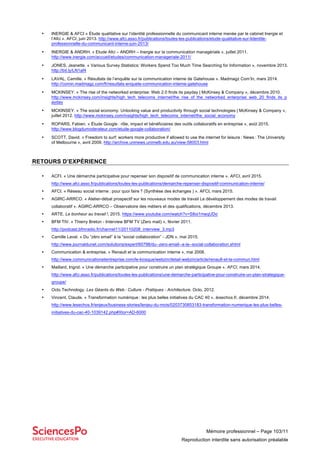 Mémoire professionnel – Page 103/11
Reproduction interdite sans autorisation préalable
• INERGIE & AFCI « Étude qualitative sur l’identité professionnelle du communicant interne menée par le cabinet Inergie et
l’Afci ». AFCI, juin 2013. http://www.afci.asso.fr/publications/toutes-les-publications/etude-qualitative-sur-lidentite-
professionnelle-du-communicant-interne-juin-2013/
• INERGIE & ANDRH. « Etude Afci – ANDRH – Inergie sur la communication managériale », juillet 2011.
http://www.inergie.com/accueil/etudes/communication-manageriale-2011/
• JONES, Jeanette. « Various Survey Statistics: Workers Spend Too Much Time Searching for Information », novembre 2013.
http://bit.ly/LN1af4
• LAVAL, Camille. « Résultats de l’enquête sur la communication interne de Gatehouse ». Madmagz Com’In, mars 2014.
http://comin.madmagz.com/fr/resutlats-enquete-communication-interne-gatehouse
• MCKINSEY. « The rise of the networked enterprise: Web 2.0 finds its payday | McKinsey & Company », décembre 2010.
http://www.mckinsey.com/insights/high_tech_telecoms_internet/the_rise_of_the_networked_enterprise_web_20_finds_its_p
ayday
• MCKINSEY. « The social economy: Unlocking value and productivity through social technologies | McKinsey & Company »,
juillet 2012. http://www.mckinsey.com/insights/high_tech_telecoms_internet/the_social_economy
• ROPARS, Fabien. « Étude Google : rôle, impact et bénéficiaires des outils collaboratifs en entreprise », août 2015.
http://www.blogdumoderateur.com/etude-google-collaboration/
• SCOTT, David. « Freedom to surf: workers more productive if allowed to use the internet for leisure : News : The University
of Melbourne », avril 2009. http://archive.uninews.unimelb.edu.au/view-58003.html
RETOURS D’EXPÉRIENCE
• ACFI. « Une démarche participative pour repenser son dispositif de communication interne ». AFCI, avril 2015.
http://www.afci.asso.fr/publications/toutes-les-publications/demarche-repenser-dispositif-communication-interne/
• AFCI. « Réseau social interne : pour quoi faire ? (Synthèse des échanges ) ». AFCI, mars 2015.
• AGIRC-ARRCO. « Atelier-débat prospectif sur les nouveaux modes de travail Le développement des modes de travail
collaboratif ». AGIRC-ARRCO – Observatoire des métiers et des qualifications, décembre 2013.
• ARTE. Le bonheur au travail !, 2015. https://www.youtube.com/watch?v=S8oi1meqUDo
• BFM TIV. « Thierry Breton - Interview BFM TV (Zero mail) », février 2011.
http://podcast.bfmradio.fr/channel11/20110208_interview_3.mp3
• Camille Laval. « Du “zéro email” à la “social collaboration” - JDN », mai 2015.
http://www.journaldunet.com/solutions/expert/60798/du--zero-email--a-la--social-collaboration.shtml
• Communication & entreprise. « Renault et la communication interne », mai 2008.
http://www.communicationetentreprise.com/le-kiosque/webzin/detail-webzin/article/renault-et-la-commun.html
• Maillard, Ingrid. « Une démarche participative pour construire un plan stratégique Groupe ». AFCI, mars 2014.
http://www.afci.asso.fr/publications/toutes-les-publications/une-demarche-participative-pour-construire-un-plan-strategique-
groupe/
• Octo Technology. Les Géants du Web : Culture - Pratiques - Architecture. Octo, 2012.
• Vincent, Claude. « Transformation numérique : les plus belles initiatives du CAC 40 ». lesechos.fr, décembre 2014.
http://www.lesechos.fr/enjeux/business-stories/lenjeu-du-mois/0203730853183-transformation-numerique-les-plus-belles-
initiatives-du-cac-40-1039142.php#Xtor=AD-6000
 