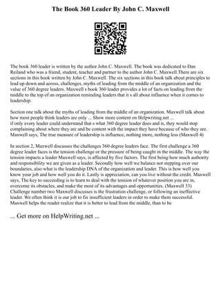 The Book 360 Leader By John C. Maxwell
The book 360 leader is written by the author John C. Maxwell. The book was dedicated to Dan
Reiland who was a friend, student, teacher and partner to the author John C. Maxwell.There are six
sections in this book written by John C. Maxwell. The six sections in this book talk about principles to
lead up down and across, challenges, myths of leading from the middle of an organization and the
value of 360 degree leaders. Maxwell s book 360 leader provides a lot of facts on leading from the
middle to the top of an organization reminding leaders that it s all about influence when it comes to
leadership.
Section one talk about the myths of leading from the middle of an organization. Maxwell talk about
how most people think leaders are only ... Show more content on Helpwriting.net ...
if only every leader could understand that s what 360 degree leader does and is, they would stop
complaining about where they are and be content with the impact they have because of who they are.
Maxwell says, The true measure of leadership is influence, nothing more, nothing less (Maxwell 4)
In section 2, Maxwell discusses the challenges 360 degree leaders face. The first challenge a 360
degree leader faces is the tension challenge or the pressure of being caught in the middle. The way the
tension impacts a leader Maxwell says, is affected by five factors. The first being how much authority
and responsibility we are given as a leader. Secondly how well we balance not stepping over our
boundaries, also what is the leadership DNA of the organization and leader. This is how well you
know your job and how well you do it. Lastly is appreciation, can you live without the credit. Maxwell
says, The key to succeeding is to learn to deal with the tension of whatever position you are in,
overcome its obstacles, and make the most of its advantages and opportunities. (Maxwell 33)
Challenge number two Maxwell discusses is the frustration challenge, or following an ineffective
leader. We often think it is our job to fix insufficient leaders in order to make them successful.
Maxwell helps the reader realize that it is better to lead from the middle, than to be
... Get more on HelpWriting.net ...
 
