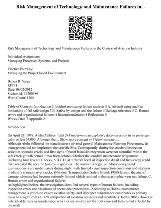 Risk Management of Technology and Maintenance Failures in...
Risk Management of Technology and Maintenance Failures in the Context of Aviation Industry
Individual Assignment
Managing Processes, Systems, and Projects
Elective Pathway:
Managing the Project based Environment
Balazs B. Varga
EFT11
Date: 06/02/2012
Student id: 19700989
Word Count: 1705
Table of Contents Introduction 3 Incident root cause failure analysis 3 A. Aircraft aging and the
limitations of fail safe design 3 B. Safety by design and the failure of damage tolerance 3 C. Human
errors and organizational failures 4 Recommendations 4 Reflections 5
Works Cited 7 Appendix 8
Introduction
On April 28, 1988, Aloha Airlines flight 243 underwent an explosive decompression in its passenger
cabin at feet 24,000. Although the ... Show more content on Helpwriting.net ...
Although Aloha followed the manufacturers advised general Maintenance Planning Programme, its
management did not implement the specific SBs. Consequently, during the standard inspection
activities sporadic cracks and first signs of panel bond disintegration were not identified within the
safe crack growth period. It has been debated whether the standard maintenance programme
(including four level of Checks, A B C D, at different level of inspection detail and frequency) could
have revealed the specific failures in question. The answer is negative: Aloha`s on ground
examinations were made mainly during night, with limited visual inspection conditions and alertness
to identify sporadic rivet cracks. (National Transportation Safety Board, 1989) In sum, the aircraft
damage tolerance had become seriously limited which resulted in the catastrophic wear out failure. C.
Human errors and organizational failures
As highlighted before, the investigation identified several types of human failures, including
inspection errors and violations of operational procedures. According to Hobbs, maintenance
management is critical to ensure aviation safety, and improper maintenance contributes as primary
cause to a significant (7 14 %) proportion of aviation accidents and incidents. (Hobbs, 2008) However,
individual failures in maintenance activities are usually not the root causes of failures but affected by
the work
 