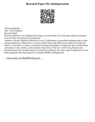 Research Paper On Antidepressants
Veronica Rudolph
Writ. 1120 Trenberth
Research Paper
Research Question: Are antidepressants being over prescribed, if so what other options do doctors
have and what should they be considering?
Audience: Doctors/ Medical field One in every 25 adolescents is prescribed antidepressants to help
manage depression. Depression is a serious mental illness that affects how people feel, think and
behave. It can lead to a variety of emotional and physical problems. People may have trouble doing
normal day to day activities, and sometimes they feel as if life isn t worth living. Doctors and
physicians prescribe antidepressants as a treatment to patients who show signs of depression or have
been diagnosed with major depressive disorder (MDD). Antidepressant
... Get more on HelpWriting.net ...
 