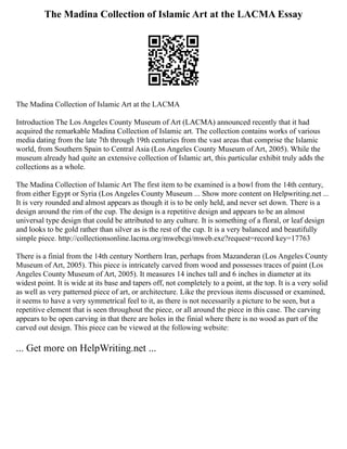 The Madina Collection of Islamic Art at the LACMA Essay
The Madina Collection of Islamic Art at the LACMA
Introduction The Los Angeles County Museum of Art (LACMA) announced recently that it had
acquired the remarkable Madina Collection of Islamic art. The collection contains works of various
media dating from the late 7th through 19th centuries from the vast areas that comprise the Islamic
world, from Southern Spain to Central Asia (Los Angeles County Museum of Art, 2005). While the
museum already had quite an extensive collection of Islamic art, this particular exhibit truly adds the
collections as a whole.
The Madina Collection of Islamic Art The first item to be examined is a bowl from the 14th century,
from either Egypt or Syria (Los Angeles County Museum ... Show more content on Helpwriting.net ...
It is very rounded and almost appears as though it is to be only held, and never set down. There is a
design around the rim of the cup. The design is a repetitive design and appears to be an almost
universal type design that could be attributed to any culture. It is something of a floral, or leaf design
and looks to be gold rather than silver as is the rest of the cup. It is a very balanced and beautifully
simple piece. http://collectionsonline.lacma.org/mwebcgi/mweb.exe?request=record key=17763
There is a finial from the 14th century Northern Iran, perhaps from Mazanderan (Los Angeles County
Museum of Art, 2005). This piece is intricately carved from wood and possesses traces of paint (Los
Angeles County Museum of Art, 2005). It measures 14 inches tall and 6 inches in diameter at its
widest point. It is wide at its base and tapers off, not completely to a point, at the top. It is a very solid
as well as very patterned piece of art, or architecture. Like the previous items discussed or examined,
it seems to have a very symmetrical feel to it, as there is not necessarily a picture to be seen, but a
repetitive element that is seen throughout the piece, or all around the piece in this case. The carving
appears to be open carving in that there are holes in the finial where there is no wood as part of the
carved out design. This piece can be viewed at the following website:
... Get more on HelpWriting.net ...
 