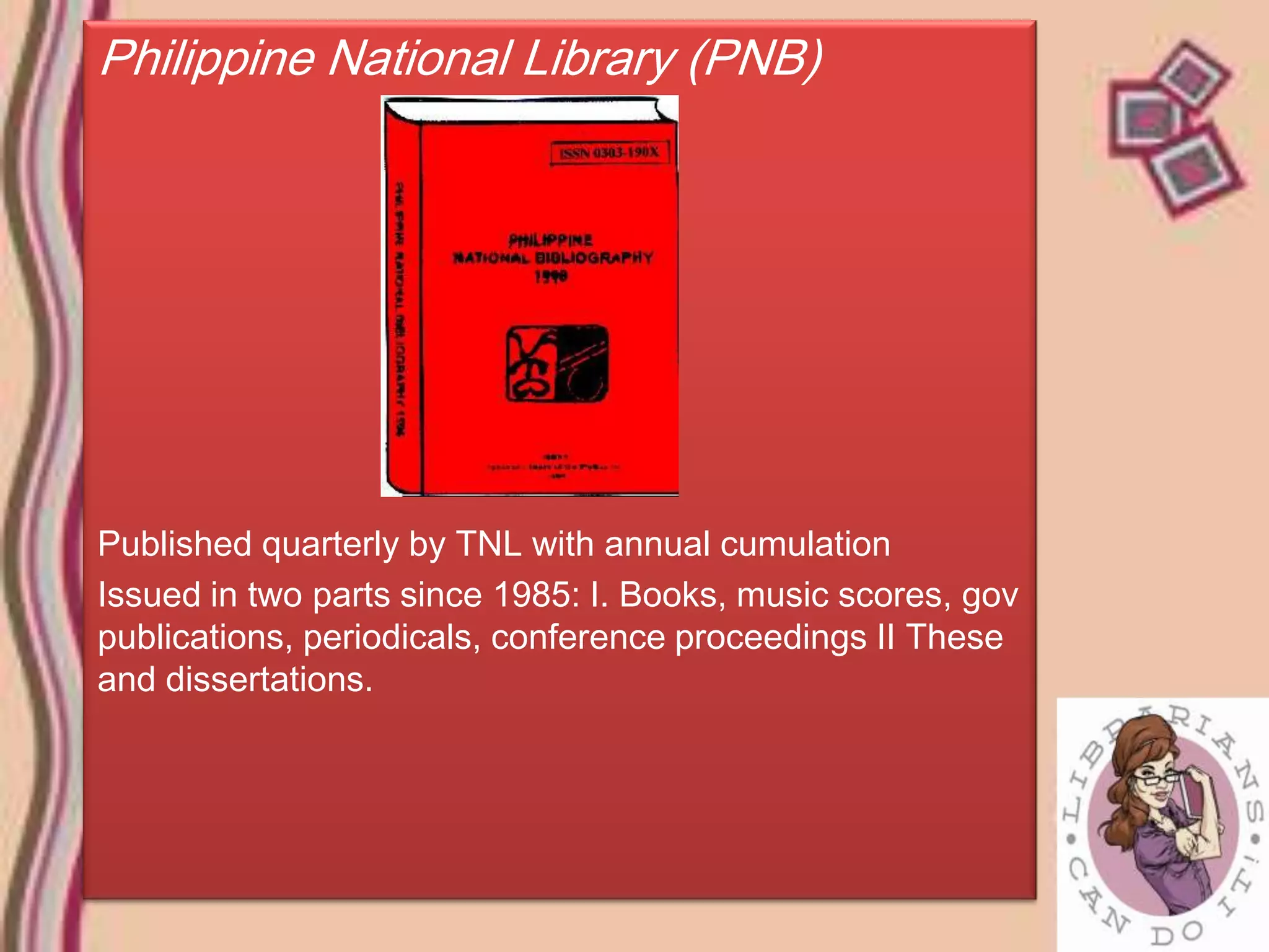 Philippine National Library (PNB)




Published quarterly by TNL with annual cumulation
Issued in two parts since 1985: I. Books, music scores, gov
publications, periodicals, conference proceedings II These
and dissertations.
 