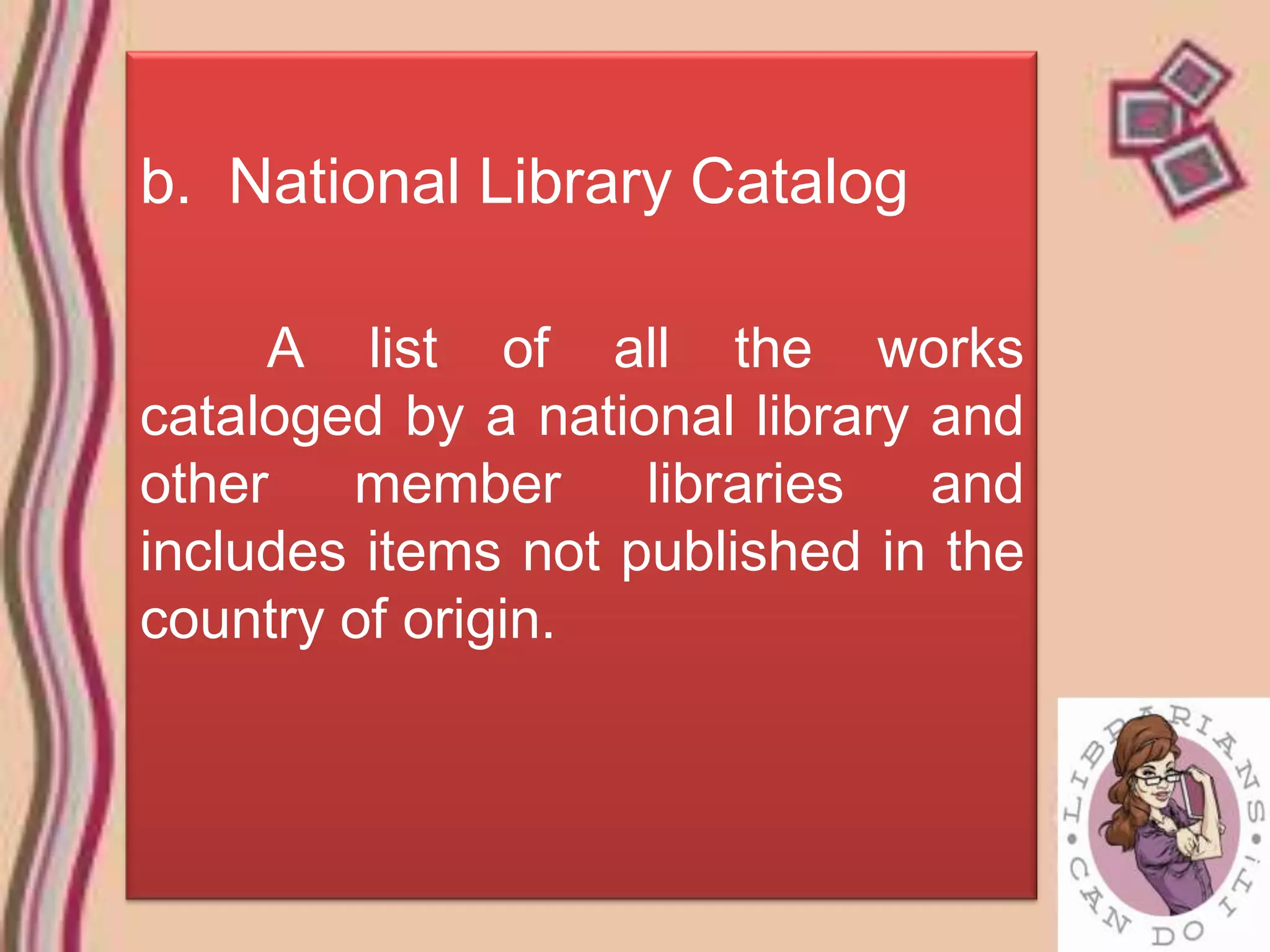 b. National Library Catalog

     A list of all the works
cataloged by a national library and
other   member      libraries   and
includes items not published in the
country of origin.
 