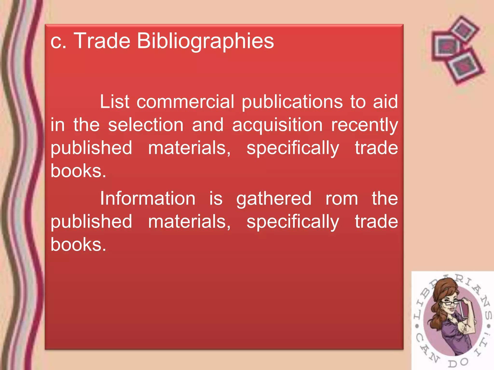 c. Trade Bibliographies

      List commercial publications to aid
in the selection and acquisition recently
published materials, specifically trade
books.
      Information is gathered rom the
published materials, specifically trade
books.
 