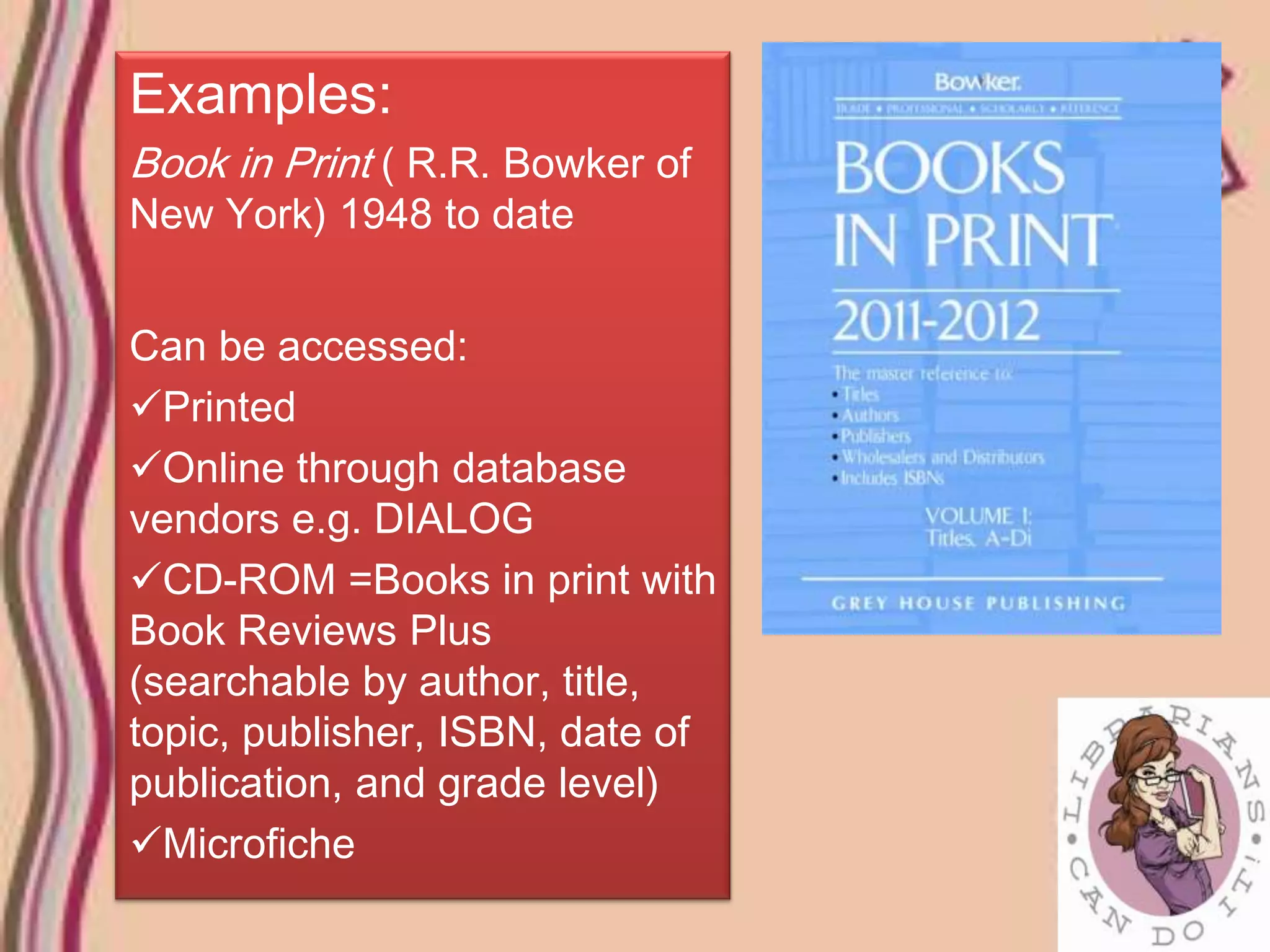 Examples:
Book in Print ( R.R. Bowker of
New York) 1948 to date


Can be accessed:
Printed
Online through database
vendors e.g. DIALOG
CD-ROM =Books in print with
Book Reviews Plus
(searchable by author, title,
topic, publisher, ISBN, date of
publication, and grade level)
Microfiche
 