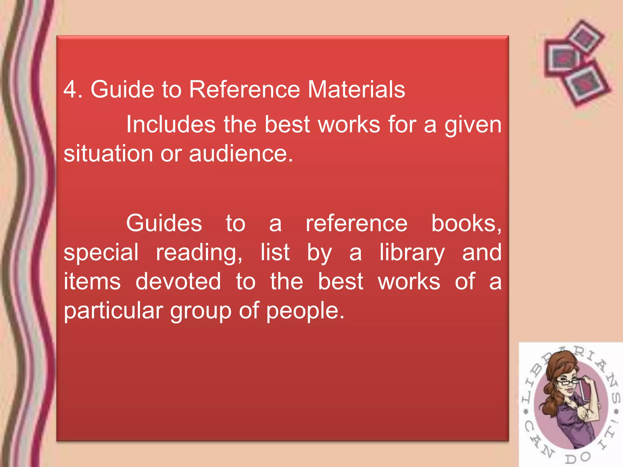 4. Guide to Reference Materials
       Includes the best works for a given
situation or audience.

      Guides to a reference books,
special reading, list by a library and
items devoted to the best works of a
particular group of people.
 