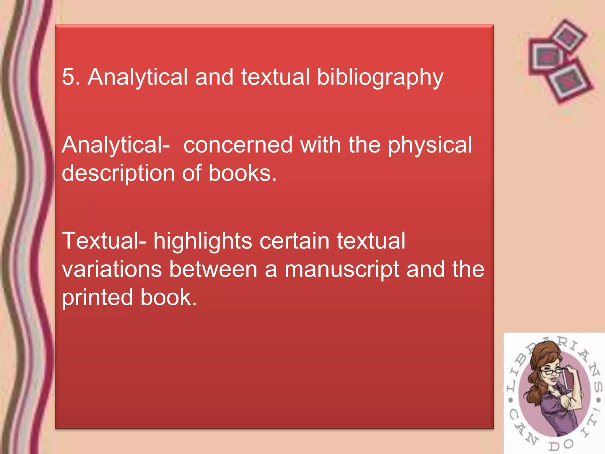 5. Analytical and textual bibliography

Analytical- concerned with the physical
description of books.

Textual- highlights certain textual
variations between a manuscript and the
printed book.
 