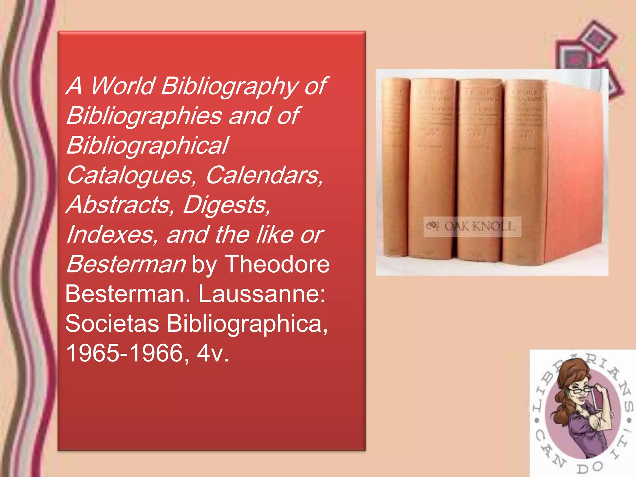 A World Bibliography of
Bibliographies and of
Bibliographical
Catalogues, Calendars,
Abstracts, Digests,
Indexes, and the like or
Besterman by Theodore
Besterman. Laussanne:
Societas Bibliographica,
1965-1966, 4v.
 